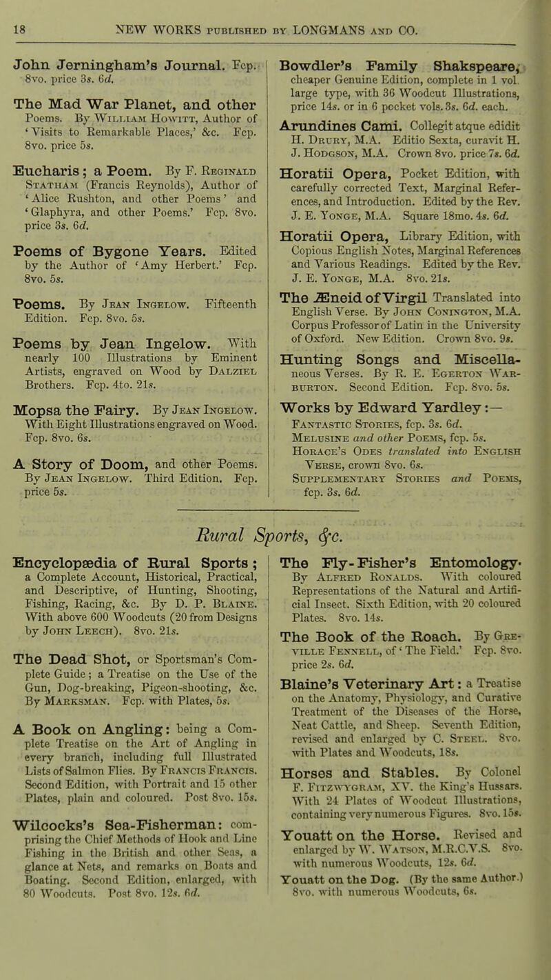 John Jerningham's Journal. Fcp. 8vo. price 3s. Gd. The Mad War Planet, and other Poems. By WiLMAM HowiTT, Author of 'Visits to Remarkable Places,' &c. Fcp. 8vo. price 5s. Eucharis; a Poem. By F. Keginald Statham (Francis Reynolds), Author of ' Alice Rushton, and other Poems' and * Glaphyra, and other Poems.' Fcp. 8vo. price 3s. 6d. Poems of Bygone Years. Edited by the Author of 'Amy Herbert.' Fcp. 8vo. 5s. Poems. By Jean Ingelo-w. Fifteenth Edition. Fcp. 8vo. 5s. Poems by Jean Ingelow. With nearly 100 Illustrations by Eminent Artists, engraved on Wood by Dalziel Brothers. Fcp. 4to. 21s. Mopsa the Fairy. By Jeak lNGEtow. With Eight Illustrations engraved on Wood. Fcp. 8vo. 6s. A Story of Doom, and other Poems. By Jeaist Ingelow. Third Edition. Fcp. price 5s. Bowdler's Family Shakspeare, cheaper Genuine Edition, complete in 1 vol. large type, with 36 Woodcut Illustrations, price 14s. or in 6 pocket vols. 3s. 6d. each. Arundines Cami. Collegit atque edidit H. Drury, M.A. Editio Sexta, curavit H, J. Hodgson, M.A, Crown Svo. price 7s. 6d. Horatii Opera, Pocket Edition, with carefully corrected Text, Marginal Refer- ences, and Introduction. Edited by the Rev. J. E. YoNGE, M.A. Square 18mo. 4s. 6rf. Horatii Opera, Librarj' Edition, with Copious English Notes, Marginal References and Various Readings. Edited by the Rev. J. E. YoNGE, M.A. Svo. 21s. The .ffineid of Virgil Translated into English Verse. By John Conington, M.A. Corpus Professor of Latin in the University of Oxford. New Edition. Crown 8vo. 9*. Hunting Songs and Miscella- neous Verses. By R. E. Egerton War- burton. Second Edition. Fcp. Svo. 5s. Works by Edward Yardley :— Fantastic Stories, fcp. 3s. 6rf. Melusine and other Poems, fcp. 5s. Horace's Odes translated into English Verse, crown Svo. 6s. SuppLEaiENTARY Stories and Poems, fcp. 3s. 6d. Rural Sports, <SfC. Encyclopsedia of Rural Sports ; a Complete Account, Historical, Practical, and Descriptive, of Hunting, Shooting, Fishing, Racing, &c. By D. P. Blaine. With above 600 Woodcuts (20 from Designs by John Leech). Svo. 21s. The Dead Shot, or Sportsman's Com- plete Guide; a Treatise on the Use of the Gun, Dog-breaking, Pigeon-shooting, &c. By Marksman. Fcp. with Plates, 5s. A Book on Angling: being a Com- plete Treatise on the Art of Angling in every branch, including full Illustrated i Listsof Salmon Flies. By Francis Francis. \ Second Edition, with Portrait and 15 other ' Plates, plain and coloured. Post Svo. 15s. j Wilcocks's Sea-Fisherman: com- \ prising the Chief Methods of Hook and Line [ Fishing in the British and other Seas, a i glance at Nets, and remarks on Boats and Boating. Second Edition, enlarged, with SO Woodcuts. Post Svo. 12s. firf. The Fly- Fisher's Entomology* By Alfred Ronalds. With coloured Representations of the Natural and Artifi- cial Insect. Sixth Edition, with 20 coloured Plates. Svo. 14s. The Book of the Boach. By Gre- viLLE Fennell, of' The Field.' Fcp. Svo. price 2s. 6</. Blaine's Veterinary Art: a Treatise on the Anatomy, PhysiologA', and Curative Treatment of the Diseases of the Horse, Neat Cattle, and Sheep. Seventh Edition, revised and enlarged by C. Steel. Svo. with Plates and Woodcuts, 18s. Horses and Stables. By Colonel F. Fitzwyoram, XV. the King's Hussars. With 24 Plates of Woodcut Illustrations, containing very numerous Figures. 8vo. 15*. Youatt on the Horse. Revised and enlarged by W. Watson, M.R.C.V.S. Svo. with numerous Woodcuts, 12s. 6rf. Youatt on the Dog. (By the same Author.) Svo. with numerous Woodcuts, 6s.