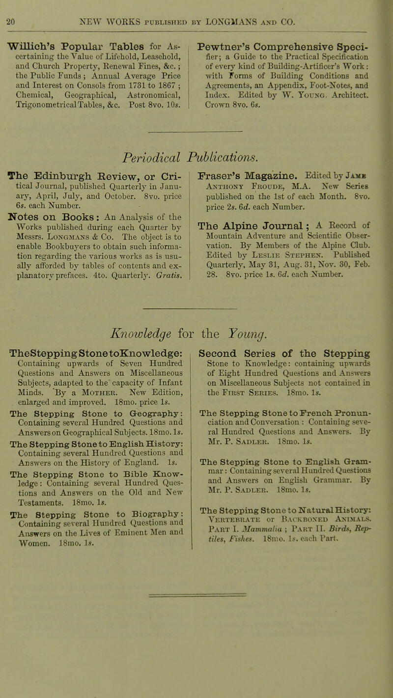 Willich's Popular Tables for As- certaining the Value of Lifehold, Leasehold, and Church Property, Renewal Fines, &c.; the Public Funds ; Annual Average Price and Interest on Consols from 1731 to 1867 ; Chemical, Geographical, Astronomical, TrigonometricdTables, &c. Post 8vo. 10s. Pewtner's Comprehensive Speci- fier; a Guide to the Practical Specification of every kind of Building-Artificer's Work: ■with Forms of Building Conditions and Agreements, an Appendix, Foot-Notes, and Index. Edited by W. Yov^G. Architect. Crown 8vo. 6s. Periodical The Edinbiirgh Review, or Cri- tical Journal, published Quarterly in Janu- ary, April, July, and October. 8vo. price 6s. each Number. Notes on Books : An Analysis of the Works published during each Quarter by Messrs. Longinlv2h's & Co. The object is to enable Bookbuj'ers to obtain such informa- tion regarding the various works as is usu- ally afforded by tables of contents and ex- planatory prefaces. 4to. Quarterly. Gratis. Publications. Fraser's Magazine. Edited by Jamb AxTHONY Froude, M.A. Ncw Series published on the 1st of each Month. 8vo. price 2s. 6c?. each Number. The Alpine Journal; A Eecord of Mountain Adventure and Scientific Obser- vation. By Members of the Alpine Club. Edited by Leslie Stephen. Published Quarterly. May 31, Aug. 31, Nov. 30, Feb. 28. 8vo. price Is. Gd. each Number. Knowledge for the Young. TheStepping Stone toKnowledge: Containing upwards of Seven Hundred Questions and Answers on Miscellaneous Subjects, adapted to the' capacity of Infant Minds. 'By a Mother. New Edition, enlarged and improved. 18mo. price Is. The Stepping Stone to Geography: Containing several Hundred Questions and Answers on Geographical Subjects. 18mo. Is. The Stepping Stone to English History: Containing several Hundred Questions and Answers on the History of England. Is. The Stepping Stone to Bible Know- ledge : Contsiining several Hundred Ques- tions and Answers on the Old and New Testaments. 18mo. Is. The Stepping Stone to Biography: Containing several Hundred Questions and Answers on the Lives of Eminent Men and Women. 18mo. Is. Second Series of the Stepping Stone to Knowledge: containing upwards of Eight Hundred Questions and Answers on Miscellaneous Subjects not contained in the First Series. 18mo. Is. The Stepping Stone to French Pronun- ciation and Conversation : Containing seve- ral Hundred Questions and Answers. By Mr. P. Sadler. 18mo. Is. The Stepping Stone to English Gram- mar : Containing several Hundred Questions and Answers on English Grammar. By Mr. P. Sadler. 18mo. Is. The Stepping Stone to Natural History: Vertebrate or Backboxed Animals. Part I. Mamvialia ; Part II. Birds, Rep- tiles, Fishes. 18nio. Is. each Part.