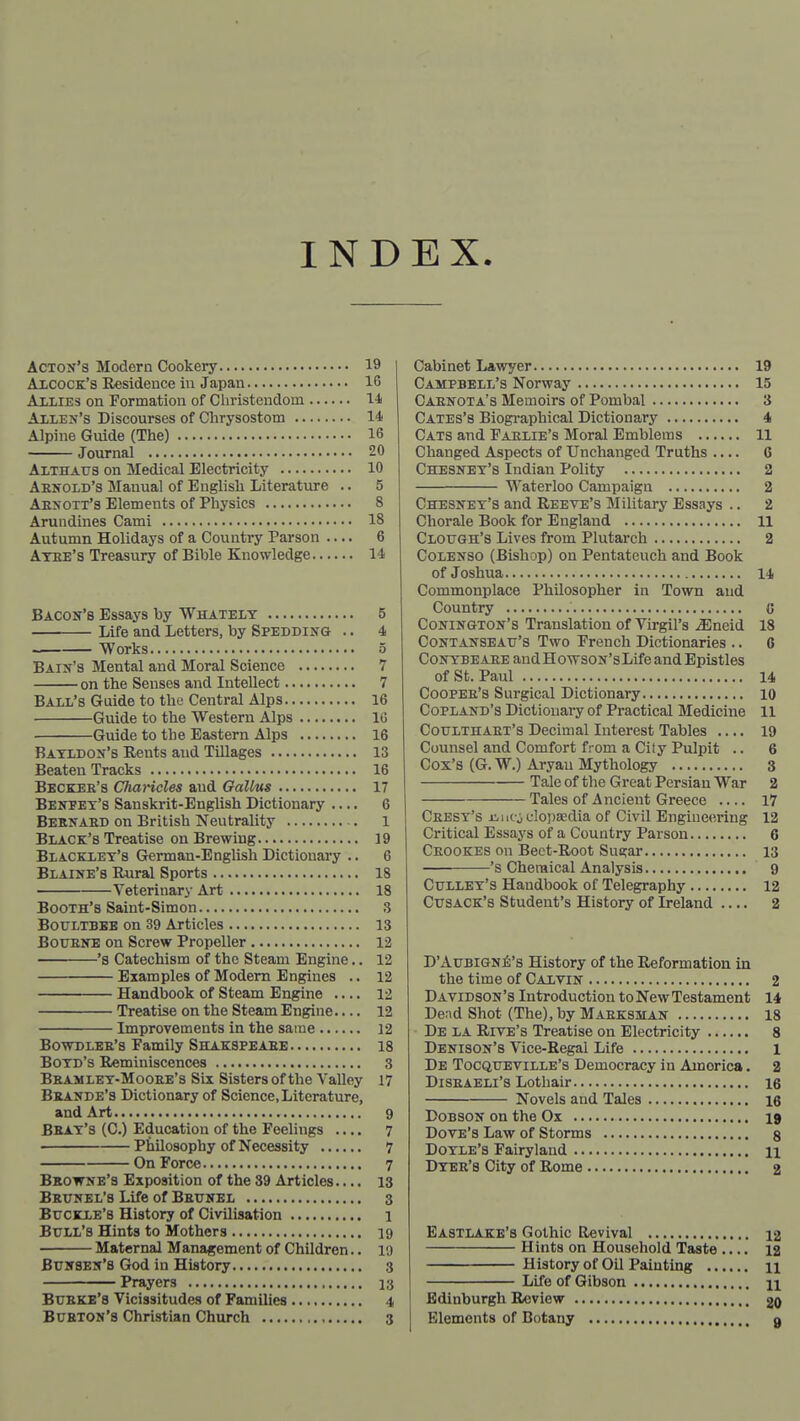 INDEX. Acton's Modern Cookery 19 Axcock's Residence in Japan 16 AiiiEs on Formation of Christendom l-l Axlen's Discourses of Chrysostom 14 Alpine Guide (The) 16 Journal 20 Althaus on Medical Electricity 10 Aknold's Manual of English Literature .. 5 Aexott's Elements of Physics 8 Arundines Cami 18 Autumn Holidays of a Country Parson .... 6 Atee's Treasury of Bible Knowledge 14 Bacon's Essays by Whateiy 5 Life and Letters, by Spedding .. 4 — Works 5 Bain's Mental and Moral Science 7 on the Senses and Intellect 7 Bail's Guide to the Central Alps 16 Guide to the Western Alps 16 Guide to the Eastern Alps 16 Batxdon's Rents and Tillages 13 Beaten Tracks 16 Bbckee's Charicles aud GaUus 17 Bentet's Sanskrit-English Dictionary .... 6 Bebnaed on British Neutrality 1 Black's Treatise on Brewing 19 Blacklet's German-EngUsh Dictionary .. 6 Blaine's Rural Sports 18 Veterinary Art 18 Booth's Saint-Simon 3 Boultbee on 39 Articles 13 BouENE on Screw Propeller 12 •'s Catechism of the Steam Engine.. 12 — Examples of Modem Engines .. 12 — Handbook of Steam Engine .... 12 — Treatise on the Steam Engine.... 12 Improvements in the same 12 BowDLEE's Family Shakspeaee 18 Botd's Reminiscences 3 Beamlet-Mooee's Sis Sisters of the Valley 17 Beande's Dictionary of Science, Literature, and Art 9 Beat's (C.) Education of the Feelings 7 Philosophy of Necessity 7 On Force 7 Browne's Exposition of the 39 Articles 13 Beunel's Life of Beunel 3 Buckle's History of Civilisation 1 Bull's Hints to Mothers 19 Maternal Management of Children.. 19 Bunsen's God in History 3 Prayers 13 Bubke's Vicissitudes of Families 4 Bueton's Christian Church 3 Cabinet Lawyer 19 Campbell's Norway 15 Caenota's Memoirs of Pombal 3 Cates's Biogi'aphical Dictionary 4 Cats and Faelie's Moral Emblems 11 Changed Aspects of Unchanged Truths 6 Chesnet's Indian Polity 2 Waterloo Campaign 2 Chesnet's and Reeve's Military Essays .. 2 Chorale Book for England 11 Clough's Lives from Plutarch 2 CoLENSO (Bishop) on Pentateuch and Book of Joshua 14 Commonplace Philosopher in Town aud Country G Conington's Translation of Virgil's ^neid 18 Contanseatj's Two French Dictionaries .. 6 CoNTBEAEE andHowsoN'sLifeandEpistles of St. Paul 14 Coopee's Surgical Dictionary 10 Copland's Dictionary of Practical Medicine 11 Coulthaet's Decimal Interest Tables .... 19 Coiuisel and Comfort from a City Pulpit .. 6 Cox's (G. W.) Aryan Mythology 8 Tale of the Great Persian War 2 Tales of Ancient Greece 17 Ceest's jiiicjulopaedia of Civil Engineering 12 Critical Essays of a Country Parson 6 Ceookes on Bect-Root Sugar 13 's Chemical Analysis 9 Gullet's Handbook of Telegraphy 12 CusACK's Student's History of Ireland 2 D'AuBiGN^j's History of the Reformation in the time of Caltin 2 Davidson's Introduction to New Testament 14 Dend Shot (The), by Maeksman 18 De la Rive's Treatise on Electricity 8 Denison's Vice-Regal Life l De Tocqueville's Democracy in America. 2 DiSEAELl's Lothair 16 Novels aud Tales 16 DoBSON on the Ox 19 Dove's Law of Storms g DoTLE's Fairyland n Dtee's City of Rome 2 Eastlake's Gothic Revival 12 Hints on Household Taste .... 12 History of Oil Painting n Life of Gibson n Edinburgh Review 20 Elements of Botany 9