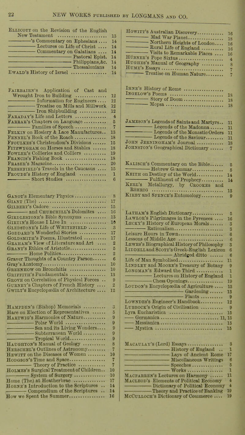 Eliicott on the Revision of the English New Testament 13 *8 Commentary on Ephesians 14 Lectures on Life of Christ .... 14 Commentary on Galatians .... 14 Pastoral Epist. 14 ■ Philippians,&c. 14 Thessalonians 14 EwAiD's History of Israel 14 Fairbairn's Application of Cast and Wrought Ivon to Building 12 Information for Engineers .... 12 Treatise on Mills and Millwork 12 Iron Shipbuilding 12 Paradat's Life and Letters 4 Fabsar's Chajiters on Language 5 Families of Speech 7 Felkin on Hosiery & Lace Manufactures.. 13 Fennel's Book of the Roach 18 Ffoulkes's Christendom's Divisions ...... 15 FiTZWTTGBAii ou Horscs and Stables 18 Fowler's Collieries and Colliers 19 Francis's Fishing Book 18 Fraser's Magazine 20 Freshtield's Travels in the Caucasus .... 15 Froude's History of England 1 ■ Short Studies 6 Ganot's Elementary Physics 8 Giant (The) 17 Gilbert's Cadore 15 and Churchill's Dolomites .... 16 Girdlestone's Bible Sjnionyms 13 Girtin's House I Live In 10 Gledstone's Life of Whitefield 3 Goddard's Wonderful Stories 17 Goldsmith's Poems, Illustrated 17 Graham's View of Literature and Art .... 2 Grant's Ethics of Aristotle 5 Home Politics 2 Graver Thoughts of a Country Parson 6 Gray's Anatomy 10 Gbeenhow on Bronchitis 10 Griffith's Fundamentals IS Grove on Correlation of Physical Forces .. 9 Gurnet's Chapters of French History .... 2 Gwilt's EncyclopiEdia of Architecture .... 12 Hampden's (Bishop) Memorials 3 Hare on Election of Representatives 5 Hartwig's Harmonies of Nature 9 Polar World 9 Sea and its Living Wonders.... 9 Subterranean World 9 Tropical W orld 9 Haughton's Manual of Geology 8 Herschel's Outlines of Astronomy 7 Hewitt on the Diseases of Women 10 Hodgson's Time and Space 7 Theory of Practice 7 Holmes's Surgical Treatment of Children.. 10 System of Surgery 10 Home (The) at Ueatherbrac 17 Horne's Introduction to the Scriptures .. 14 Compendium of the Scriptures .. 14 How we Spent the Summer 16 Howitt's Australian Discovery ig Mad War Planet ' ig Northern Heights of London.... 16 Rural Life of England ic Visits to Remarkable Places 16 HuBNER's Pope Sixtus 4 Hughes's Manual of Geography ' g Hume's Essays 7 Treatise on Human Nature 7 Ihne's History of Rome Ingelow's Poems  ig Story of Doom ig Mopsa 18 Jameson's Legends of Saints and Martyrs.. 11 Legends of the Madonna 11 Legends of the Monastic Orders 11 Legends of the Saviour n John Jerningham's Journal 18 Johnston's Geographical Dictionary 7 Kalisch's Commentary on the Bible 5 Hebrew Grammar 5 Keith on Destiny of the World 14 Fulfilment of Prophecy 14 Kerl's Metallurgy, by Cbookes and ROHRIG 13 KiBBY and Spence's Entomology 9 Latham's English Dictionary 5 Lawlor's Pilgrimages in the Pyrenees .... 16 Leckt's History of European Morals 3 Rationalism 3 Leisure Hours in Town 6 Lessons of Middle Age 6 Lewes's Biographical History of Philosophy 3 LiBDELLand Scott's Greek-English Lexicon 6 Abridged ditto 6 Life of Man Symbolised 11 LiNDLET and Moore's Treasury of Botany 9 Longman's Edward the Third 1 Lectures on History of England 1 Chess Openings 19 Loudon's Encyclopaedia of Agriculture .... 13 Gardening 18 Plants 9 Lowndes's Engineer's Handbook 12 Lubbock's Origin of Civilisation 9 Lyra Eucharistica 16 Germanica 11,15 Messianica 15 Mystica 16 Macaulat'8 (Lord) Essays 3 History of England .. 1 Lays of Ancient Rome 1 : Jlisccllaneous Writings 6 Speeches 5 Works 1 Macfarren's Lectures on Harmony 11 Macleod's Elements of Political Economy 4 Dictionary of Political Economy 4 Theory and I*raotice of Banking 19 McCuLLOCH's Dictionary of Commerce .... 19