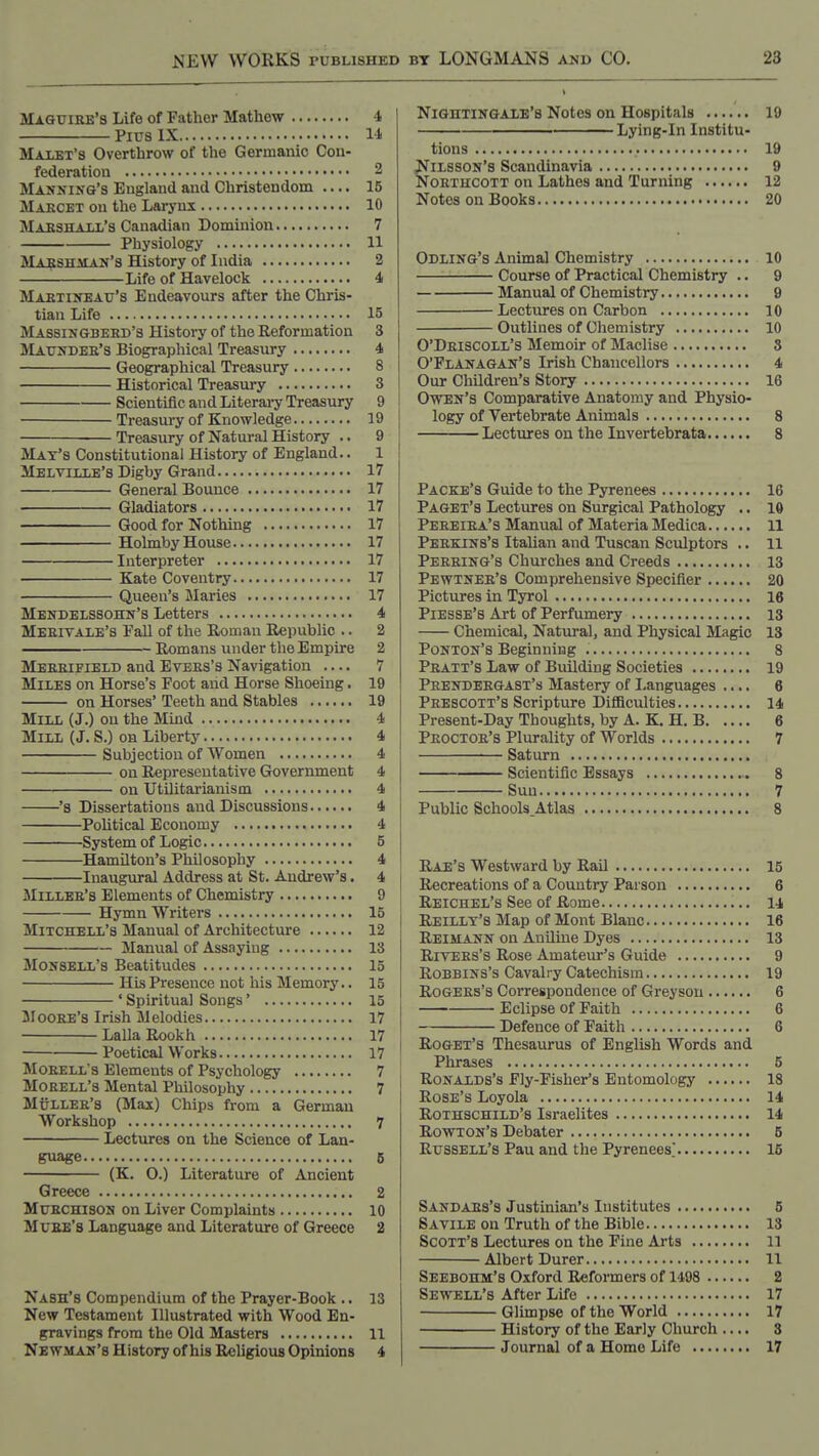 Maguire'8 Life of Father Mathew 4 Pics IX 11 Maust's Overthrow of the Germanic Con- federation 3 Manning's England and Christendom .... 15 Maecet on the Larynx 10 MAKSHAUi's Canadian Dominion 7 Physiology 11 Mabshman's History of India 2 Life of Havelock 4 Maetineau's Endeavours after the Chris- tian Life 15 Massingbeed's History of the Reformation 3 Matjndee's Biographical Treasury 4 Geographical Treasury 8 Historical Treasury 3 Scientific and Literai-y Treasury 9 Treasury of Knowledge 19 Treasury of Natural History .. 9 May's Constitutional History of England.. 1 Melville's Digby Grand 17 General Bounce 17 Gladiators 17 Good for Nothing 17 Holmby House 17 Interpreter 17 Kate Coventry 17 Queen's Maries 17 Mendelssohn's Letters 4 Meeivale's Fall of the Roman Republic .. 2 Romans under the Empire 2 Meeeifield and Evees's Navigation — 7 Miles on Horse's Foot and Horse Shoeing. 19 on Horses' Teeth and Stables 19 Mill (J.) on the Mind 4 Mill (J. S.) on Liberty 4 Subjection of Women 4 on Representative Government 4 on Utilitai'ianism 4 's Dissertations and Discussions 4 Political Economy 4 System of Logic 5 Hamilton's Philosophy 4 Inaugural Address at St. Andrew's. 4 Millee's Elements of Chemistry 9 Hymn Writers 15 Mitchell's Manual of Architecture 12 Manual of Assaying 13 Monsell's Beatitudes 15 HLsPresence not his Memory.. 15 ' Spiritual Songs' 15 Mogee's Irish Melodies 17 LallaRookh 17 Poetical Works 17 Moeell's Elements of Psychology 7 MOEELL's Mental Philosophy 7 Mullee's (Max) Chips from a German Workshop 7 Lectures on the Science of Lan- guage 5 (K. 0.) Literature of Ancient Greece 2 MuECHisoN on Liver Complaints 10 Muee's Language and Literature of Greece 2 Nash's Compendium of the Prayer-Book .. 13 New Testament Illustrated with Wood En- gravings from the Old Masters 11 Newman's History of his Religious Opinions 4 Nightingale's Notes on Hospitals 19 Lying-In Institu- tions 19 ilsson's Scandinavia 9 OETUCOTT on Lathes and Turning 12 Notes on Books 20 Odling's Animal Chemistry 10 Course of Practical Chemistry .. 9 Manual of Chemistry 9 Lectures on Carbon 10 Outlines of Chemistry 10 O'Deiscoll's Memoir of Maclise S O'Flanagan's Irish Chancellors 4 Our Children's Story 16 Owen's Comparative Anatomy and Physio- logy of Vertebrate Animals 8 Lectures on the Invertebrata 8 Packe's Guide to the Pyrenees 16 Paget'b Lectures on Surgical Pathology .. 10 Peeeiea'3 Manual of Materia Medica 11 Peekins's ItaUan and Tuscan Sculptors .. 11 Peeeing's Churches and Creeds 13 Pewtnee's Comprehensive Specifier 20 Pictures in Tyrol 16 Piesse's Art of Perfumery 13 Chemical, Natiiral, and Physical Magic 13 Ponton's Beginning 8 Peatt's Law of Building Societies 19 Peendeegast's Mastery of Languages .... 6 Peescott's Scripture Diflaculties 14 Present-Day Thoughts, by A. K. H. B 6 Peoctoe's Plurality of Worlds 7 Saturn Scientific Essays » 8 Sun 7 Public Schools.Atlas 8 Rae's Westward by Rail 15 Recreations of a Country Parson 6 Reichel's See of Rome 14 Reillt's Map of Mont Blanc 16 Reimann on Aniline Dyes 13 RivEEs's Rose Amateur's Guide 9 RoBBiNS's Cavalry Catechism 19 RoGEEs's Correspondence of Greyson 6 Eclipse of Faith 6 Defence of Faith 6 Roget's Thesaurus of English Words and Phrases 5 RoNALDs's Fly-Fisher's Entomology 18 Rose's Loyola 14 Rothschild's Israelites 14 Rowton's Debater 5 Russell's Pau and the Pyrenees. 15 Sandaes's Justinian's Institutes 6 SAviLE on Truth of the Bible 13 Scott's Lectures on the Fine Arts 11 Albert Durer 11 Seebohm's Oxford Reformers of 1498 2 Sewell's After Life 17 Glimpse of the World 17 History of the Early Church — S Journal of a Homo Life 17