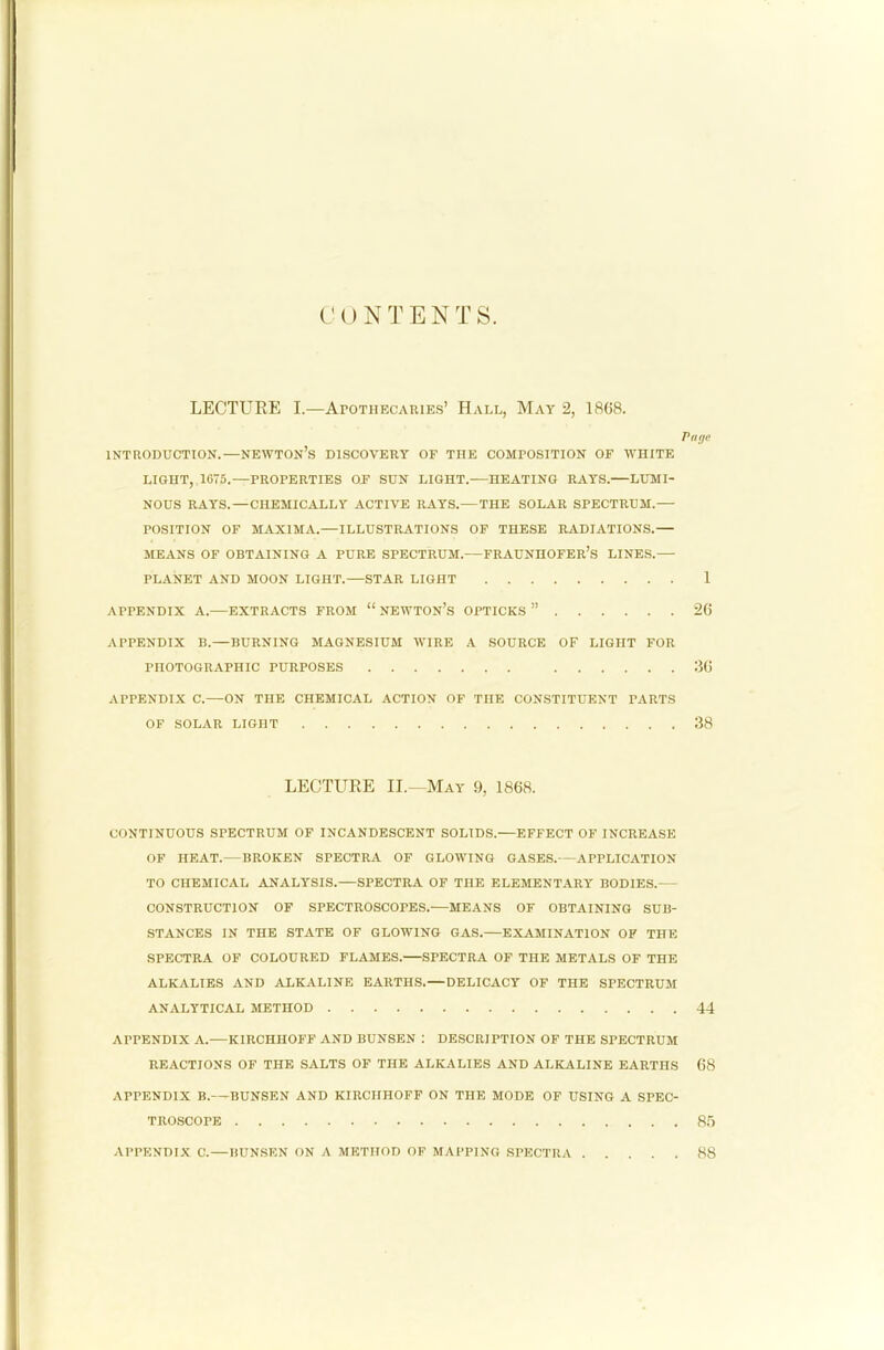 CON T E N T S. LECTURE I.—AroTHECAiuEs’ Hall, May 2, 1868. Page INTRODUCTION.—NEWTOn’s DISCOVERY OF THE COMPOSITION OF WHITE LIGHT, 1675.—PROPERTIES OF SUN LIGHT. HEATING RAYS. LUMI- NOUS RAYS.—CHEMICALLY ACTIVE RAYS.— THE SOLAR SPECTRUM.— POSITION OF MAXIMA.—ILLUSTRATIONS OF THESE RADIATIONS.— MEANS OF OBTAINING A PURE SPECTRUM.—FRAUNHOFER’s LINES.— PLANET AND MOON LIGHT. STAR LIGHT 1 APPENDIX A.—EXTRACTS FROM “ NEWTON’S OPTICKS ” 26 APPENDIX B.—BURNING MAGNESIUM WIRE A SOURCE OF LIGHT FOR PHOTOGRAPHIC PURPOSES 36 APPENDIX C.—ON THE CHEMICAL ACTION OF THE CONSTITUENT PARTS OF SOLAR LIGHT 38 LECTURE II.—May 9, 1868. CONTINUOUS SPECTRUM OF INCANDESCENT SOLIDS.—EFFECT OF INCREASE OF HEAT.—BROKEN SPECTRA OF GLOWING GASES.—APPLICATION TO CHEMICAL ANALYSIS. SPECTRA OF THE ELEMENTARY BODIES.— CONSTRUCTION OF SPECTROSCOPES. MEANS OF OBTAINING SUB- STANCES IN THE STATE OF GLOWING GAS.—EXAMINATION OF THE SPECTRA OF COLOURED FLAMES. SPECTRA OF THE METALS OF THE ALKALIES AND ALKALINE EARTHS.—DELICACY OF THE SPECTRUM ANALYTICAL METHOD 44 APPENDIX A.-—KIRCHHOFF AND BUNSEN : DESCRIPTION OF THE SPECTRUM REACTIONS OF THE SALTS OF THE ALKALIES AND ALKALINE EARTHS 68 APPENDIX B.—BUNSEN AND KIRCHHOFF ON THE MODE OF USING A SPEC- TROSCOPE 8.') APPENDIX C. — BUNSEN ON A METHOD OF MAPPING SPECTRA . . 88