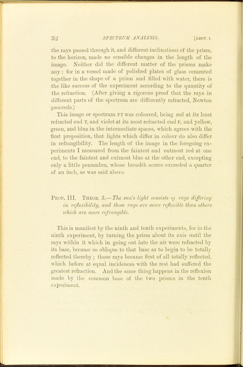 the rays passed through it, and different inclinations of the prism, to the horizon, made no sensible changes in the length of the image. Neither did the different matter of the prisms make any : for in a vessel made of polished plates of glass cemented together in the shape of a prism and filled with water, there is the like success of the experiment according to the quantity of the refraction. (After giving a rigorous proof that the rays in different parts of the spectrum are differently refracted, Newton proceeds.) This image or spectrum ri was coloured, being red at its least refracted end T, and violet at its most refracted end p, and yellow, green, and blue in the intermediate spaces, which agrees VAuth the first proposition, that lights which differ in colour do also differ in refrangibility. The length of the image in the foregoing ex- periments I measured from the faintest and outmost red at one end, to the faintest and outmost blue at the other end, excepting only a little penumbra, Avhose breadth scarce exceeded a quarter of an inch, as was said above. 1’kop. III. Theoe. 3.—The su'n's light consists oj rays differing in rejiexihility, and those rays are more reflcxible than others luhich are mo7’e I'ef'rangiblc. This is manifest by the ninth and tenth experiments, for in the ninth experiment, by turning the prism about its axis until the rays within it which in going out into the air were refracted by its base, became so oblique to that base as to begin to be totally reflected thereby ; those rays became first of all totally reflected, which before at equal incidences with the rest had suffered the greatest refraction. And the same thing happens in the reflexion made by the common base of tlie two prisms in the tenth e.xperimeiit.