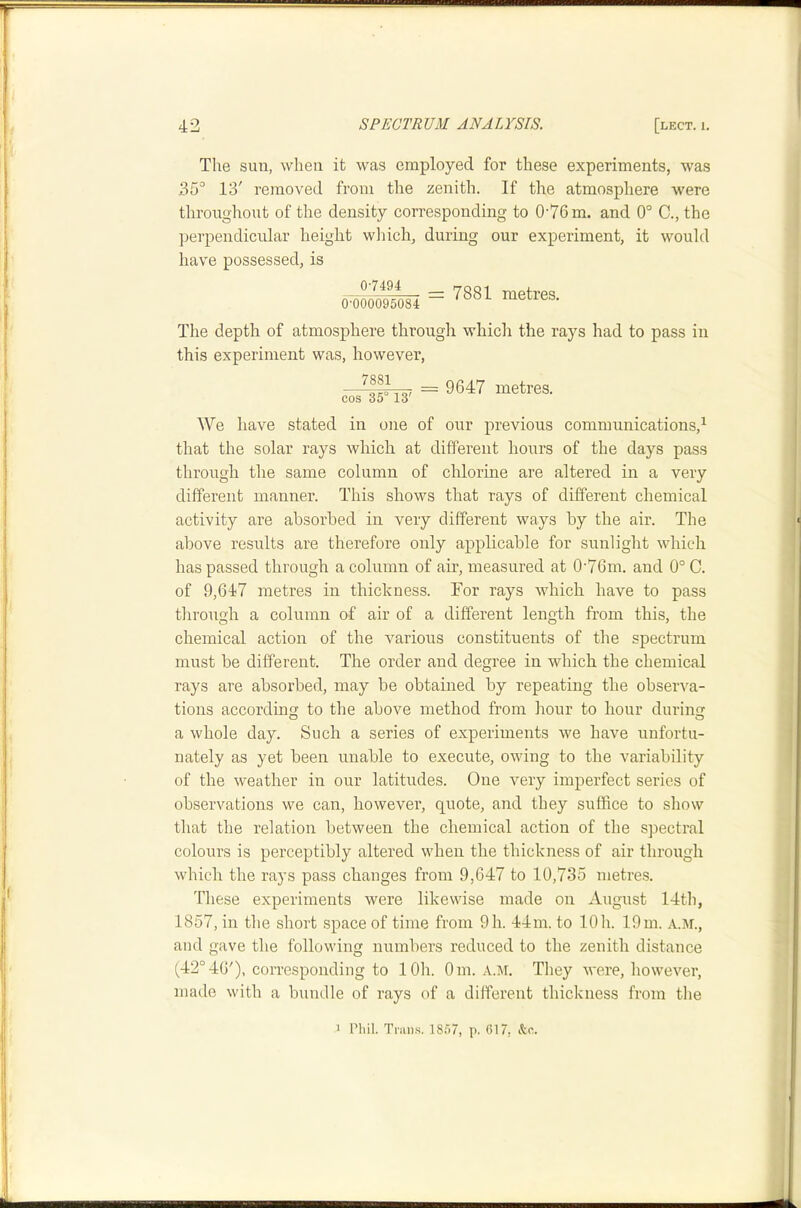 The sun, when it was employed for these experiments, was 35° 13' removed from the zenith. If the atmosphere were throughout of the density corresponding to 0’76m. and 0° C., the perpendicular height which, during our experiment, it would have possessed, is 07494 0-000095084 = 7881 metres. The depth of atmosphere through which the rays had to pass in this experiment was, however, —= 9647 metres. cos 35 13 We have stated in one of our previous communications,^ that the solar rays which at different hours of the days pass through the same column of chlorine are altered in a very different manner. This shows that rays of different chemical activity are absorbed in very different ways by the air. The above results are therefore only applicable for sunlight which has passed through a column of air, measured at 0-76m. and 0° C. of 9,647 metres in thickness. For rays which have to pass through a column of air of a different length from this, the chemical action of the various constituents of the spectrum must be different. The order and degree in which the chemical rays are absorbed, may be obtained by repeating the observa- tions according to the above method from hour to hour during a whole day. Such a series of experiments we have unfortu- nately as yet been unable to execute, owing to the variability of the weather in our latitudes. One very imperfect series of observations we can, however, quote, and they suffice to show that the relation between the chemical action of the spectral colours is perceptibly altered when the thickness of air through which the rays pass changes from 9,647 to 10,735 metres. These experiments were likewise made on August 14th, 1857, in the short space of time from 9h. 44m. to lOh. 19m. A.M., and gave the following numbers reduced to the zenith distance (42°46'), coiTesponding to lOh. Om. a.m. They were, however, made with a bundle of rays of a different thickness from the 1 Phil. Tran.s. 1857, p. 617, &c.