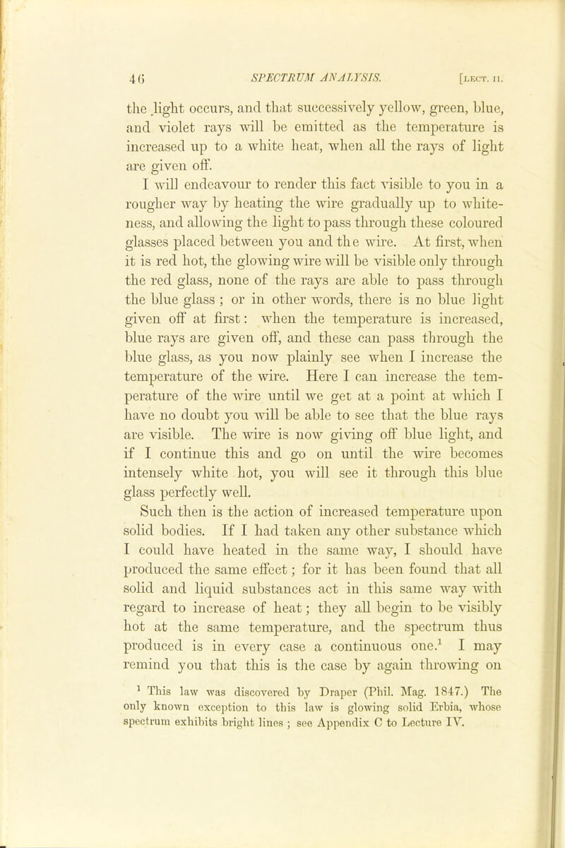 the Hght occurs, and that successively yellow, green, blue, and violet rays will be emitted as the temperature is increased up to a white heat, when all the rays of light are given off. I will endeavour to render this fact visible to you in a rougher way by heating the wire gradually up to white- ness, and allowing the light to pass through these coloured glasses placed between you and the wire. At first, Avhen it is red hot, the glowing wire will be visible only through the red glass, none of the rays are able to pass through the blue glass ; or in other words, there is no blue light given off at first: when the temperature is increased, blue rays are given off, and these can pass through the blue glass, as you now plainly see when I increase the temperature of the wire. Here I can increase the tem- perature of the wire until we get at a point at which I have no doubt you Avill be able to see that the blue rays are visible. The wire is now giving off blue light, and if I continue this and go on until the wire becomes intensely white hot, you Avill see it through this blue glass perfectly well. Such then is the action of increased temperature upon solid bodies. If I had taken any other substance which I could have heated in the same way, I should have produced the same effect; for it has been found that all solid and liquid substances act in this same way AAdth regard to increase of heat; they all begin to be visibly hot at the same temperature, and the spectrum thus produced is in every case a continuous one.^ I may remind you that this is the case by again throwing on ^ This law was discovered by Draper (Phil. Mag. 1847.) The only known exception to this law is glowing solid Erhia, whose