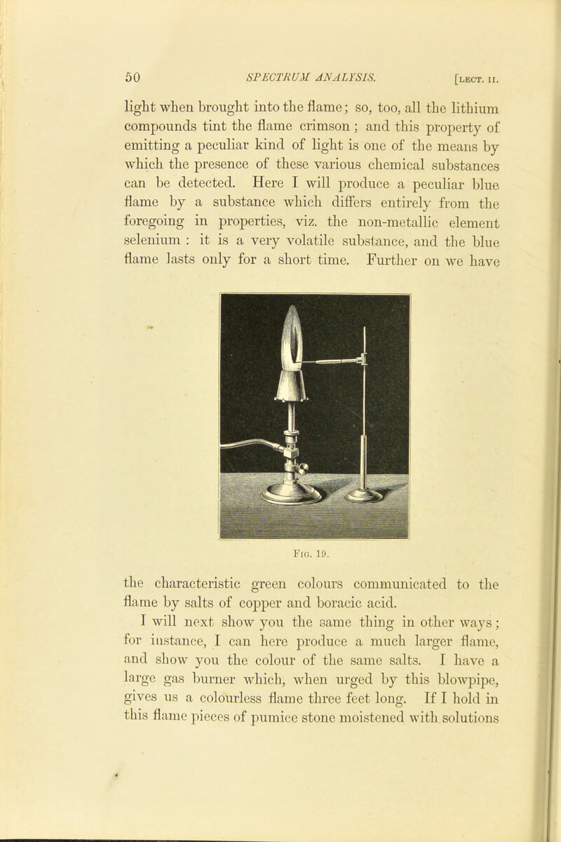 light when brought into the flame; so, too, all the lithium compounds tint the flame crimson ; and this property of emitting a peculiar kind of light is one of the means by which the presence of these various chemical substances can be detected. Here I will produce a peculiar blue flame by a substance which differs entirely from the foregoing in properties, viz. the non-metallic element selenium : it is a very volatile substance, and the blue flame lasts only for a short time. Further on we have Fig. 19. the characteristic green colours communicated to the flame by salts of copper and boracic acid. I will next show you the same thing in other ways; for instance, I can here produce a much larger flame, and show you the colour of the same salts. I have a large gas burner which, Avhen urged by this blowpipe, gives us a colourless flame three feet long. If I hold in this flame pieces of pumice stone moistened with solutions