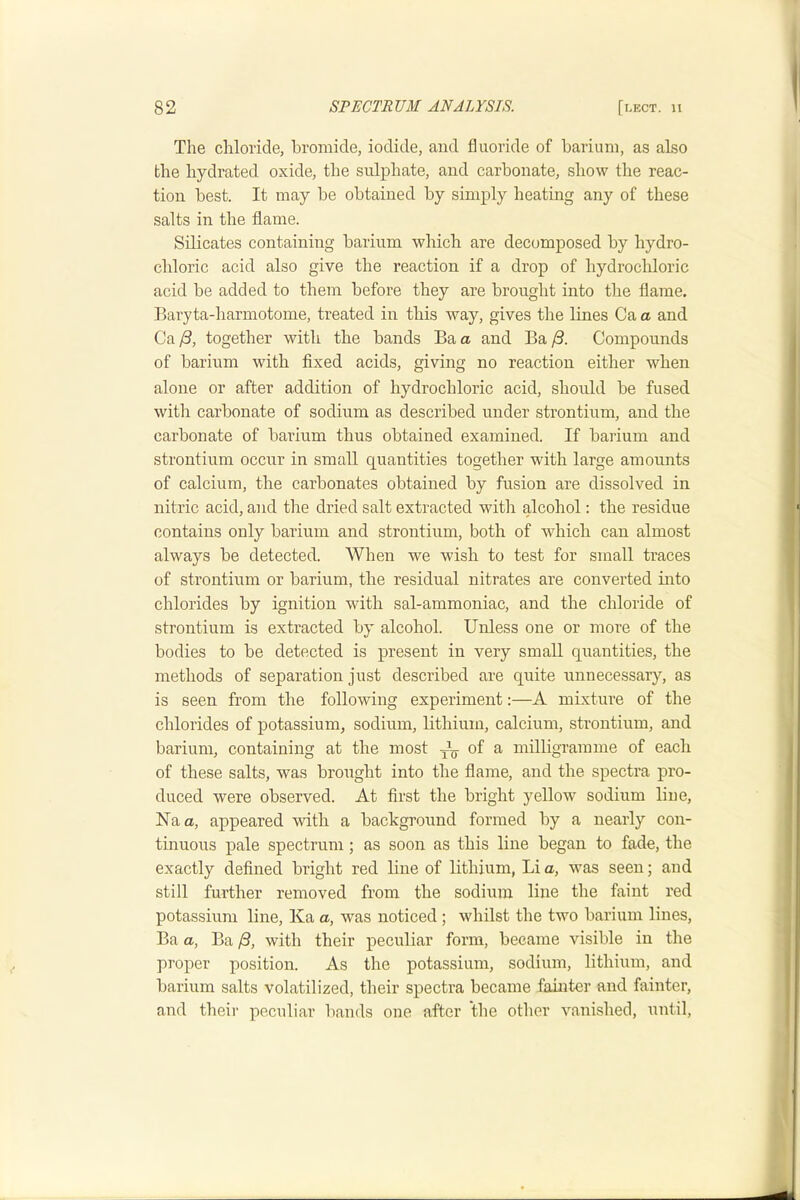 The chloride, bromide, iodide, and fluoride of barium, as also the hydrated oxide, the sulphate, and carbonate, show the reac- tion best. It may be obtained by simply heating any of these salts in the flame. Silicates containing barium which are decomposed by hydro- chloric acid also give the reaction if a drop of hydrochloric acid be added to them before they are brought into the flame. Baryta-harmotome, treated in this way, gives the lines Ca a and Ca /3, together with the bands Ba a and Ba Compounds of barium with fixed acids, giving no reaction either when alone or after addition of hydrochloric acid, should be fused with carbonate of sodium as described under strontium, and the carbonate of barium thus obtained examined. If barium and strontium occur in small quantities together with large amounts of calcium, the carbonates obtained by fusion are dissolved in nitric acid, and the dried salt extracted with alcohol: the residue contains only barium and strontium, both of which can almost always be detected. When we wish to test for small traces of strontium or barium, the residual nitrates are converted into chlorides by ignition with sal-ammoniac, and the chloride of strontium is extracted by alcohol. Unless one or more of the bodies to be detected is present in very small quantities, the methods of separation just described are quite unnecessary, as is seen from the following experiment:—A mixture of the chlorides of potassium, sodium, lithium, calcium, strontium, and barium, containing at the most ^ of a milligramme of each of these salts, was brought into the flame, and the spectra pro- duced were observed. At first the bright yellow sodium line, Naa, appeared with a background formed by a nearly con- tinuous pale spectrum; as soon as this line began to fade, the exactly defined bright red line of lithium, Li a, was seen; and still further removed from the sodium line the faint red potassium line, Ka a, was noticed; whilst the two barium lines, Ba a, Ba /3, with their peculiar form, became visible in the proper position. As the potassium, sodium, lithium, and barium salts volatilized, their spectra became fainter and fainter, and their peculiar l)ands one after the other vanished, until,