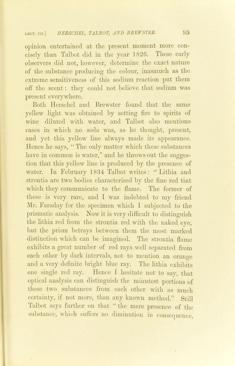 opinion entertained at the present moment more con- cisely than Talbot did in the year 1826. These early observers did not, however, determine the exact nature of the substance producing the colour, inasmuch as the extreme sensitiveness of this sodium reaction put them off the scent: they could not believe that sodium was present everywhere. Both Herschel and Brewster found that the same yellow light v^as obtained by setting fire to spirits of wine diluted with water, and Talbot also mentions cases in which no soda was, as he thought, present, and yet this yellow line always made its appearance. Hence he says, “ The only matter which these substances have in common is water,and he throws out the sugges- tion that this yellow line is jDroduced by the presence of water. In February 1834 Talbot writes: “ Lithia and strontia are two bodies characterised by the fine red tint which they communicate to the flame. The former of these is very rare, and I was indebted to my friend Mr. Faraday for the specimen which I subjected to the prismatic analysis. Now it is very difficult to distinguish the lithia red from the strontia red with the naked eye, but the prism betrays between them the most marked distinction which can be imagined. The strontia flame exhibits a great number of red rays well separated from each other by dark intervals, not to mention an orano-e 4/ ^ ^ and a very definite bright blue ray. The lithia exhibits one single red ray. Hence I hesitate not to say, that optical analysis can distinguish the minutest portions of these two substances from each other with as much certainty, if not more, than any known method.’’ Still Talbot says further on that “ the mere presence of the substance, which suffers no diminution in consequence.