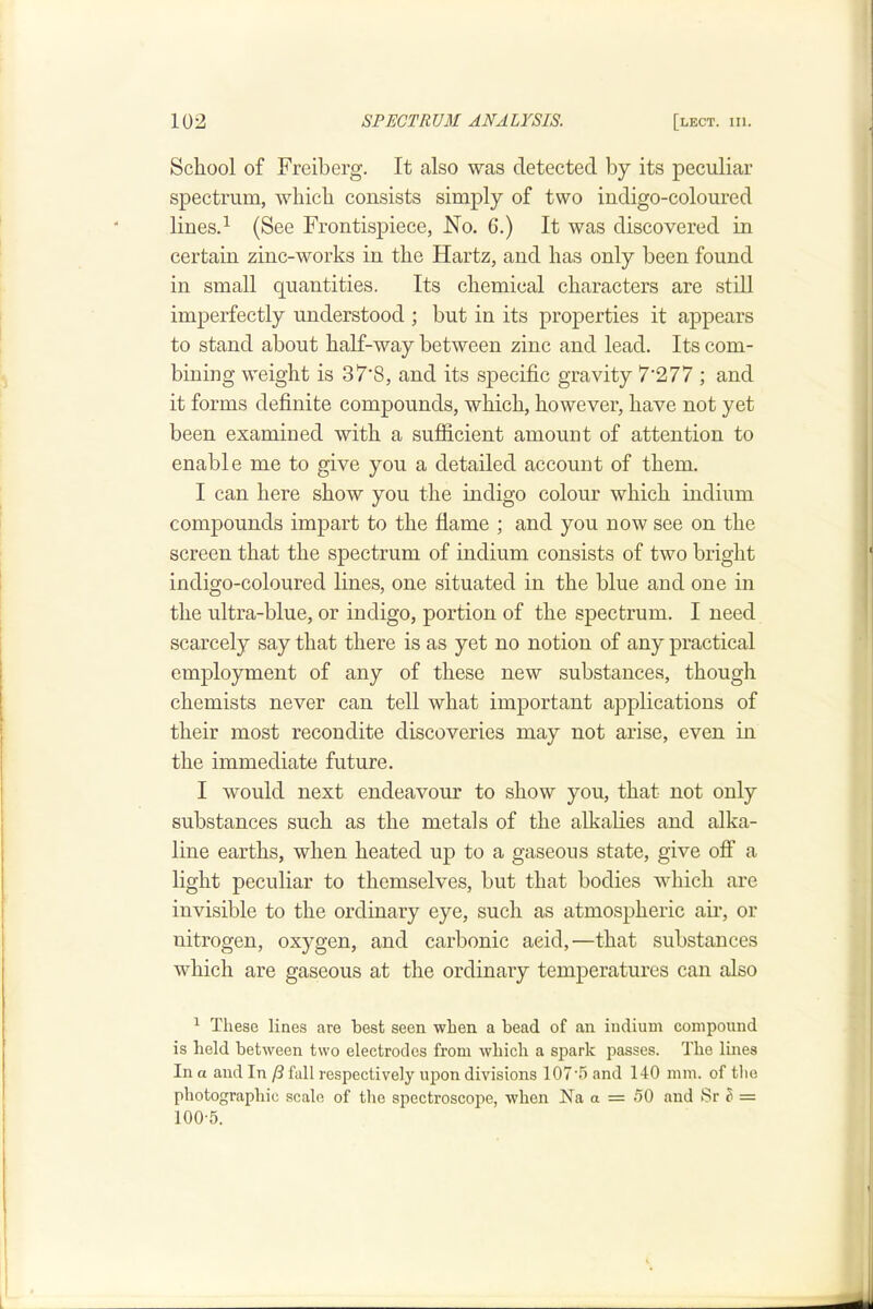 School of Freiberg. It also was detected by its peculiar spectrum, which consists simply of two indigo-coloured lines.^ (See Frontispiece, No. 6.) It was discovered in certain zinc-works in the Hartz, and has only been found in small quantities. Its chemical characters are stiU imperfectly understood ; but in its properties it appears to stand about half-way between zinc and lead. Its com- bining weight is 37*8, and its specific gravity 7’277 ; and it forms definite eompounds, which, however, have not yet been examined with a sufficient amount of attention to enable me to give you a detailed account of them. I can here show you the indigo colour which indium compounds impart to the flame ; and you now see on the screen that the spectrum of indium consists of two bright indigo-coloured lines, one situated in the blue and one in the ultra-blue, or indigo, portion of the spectrum. I need scarcely say that there is as yet no notion of any practical employment of any of these new substances, though chemists never can tell what important applications of their most recondite discoveries may not arise, even in the immediate future. I would next endeavour to show you, that not only substances such as the metals of the alkalies and alka- line earths, when heated up to a gaseous state, give off a light peculiar to themselves, but that bodies which are invisible to the ordinary eye, such as atmospheric ah', or nitrogen, oxygen, and carbonic acid,—that substances which are gaseous at the ordinary temperatures can also ^ These lines are best seen when a bead of an indium compound is held between two electrodes from which a spark passes. The lines In a and In P fall respectively upon divisions 107’5 and 140 mm. of tlie photographic scale of the spectroscoiie, when Na a = 50 and Sr ? = 100-5.