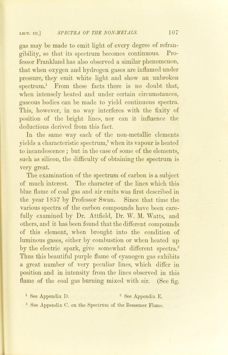 gas may be made to emit light of every degree of refraii- gibility, so that its spectrum becomes continuous. Pro- fessor Frankland has also observed a similar phenomenon, that when oxygen and hydrogen gases are inflamed under pressure, they emit white light and show an unbroken spectrum.^ From these facts there is no doubt that, when intensely heated and under certain circumstances, gaseous bodies can be made to yield continuous spectra. This, however, in no way interferes with the fixity of position of the bright lines, nor can it influence the deductions derived from this fact. In the same way each of the non-metallic elements yields a characteristic spectrum,^ when its vapour is heated to incandescence ; but in the case of some of the elements, such as silicon, the difficulty of obtaining the spectrum is very great. The examination of the spectrum of carbon is a subject of much interest. The character of the lines which this blue flame of coal gas and air emits was first described in the year 1857 by Professor Swan. Since that time the various spectra of the carbon compounds have been care- fully examined by Dr. Attfield, Dr. W. M. Watts, and others, and it has been found that the different compounds of this element, when brought into the condition of luminous gases, either by combustion or when heated up by the electric spark, give somewhat different spectra.^ Thus this beautiful purple flame of cyanogen gas exhibits a great number of very peculiar lines, which differ in position and in intensity from the lines observed in this flame of the coal gas burning mixed with air. (See fig. ^ See Appendix D. ^ See Appendix E. •'* See Appendix C. on the Spectrum of the Bessemer Flame.