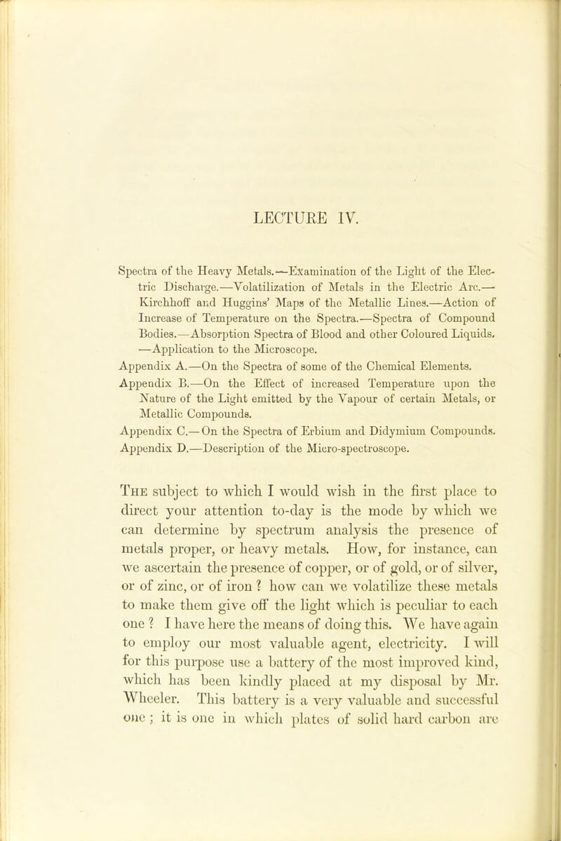 LECTURE IV. Spectra of the Heavy Metals.“^Examination of the Light of the Elec- tric Discharge.—Volatilization of Metals in the Electric Arc.— Kirchhoff and Huggins’ Maps of the Metallic Lines.—Action of Increase of Temperature on the Spectra.—Spectra of Compound Bodies.—Absorption Spectra of Blood and other Coloured Liquids, —Application to the Microscope. Appendix A.—On the Spectra of some of the Chemical Elements. Api^endix B.—On the Effect of increased Temperature upon the Nature of the Light emitted by the Vajrour of certain Metals, or Metallic Compounds. Appendix C.— On the Spectra of Erbium and Didymium Compounds. Appendix D.—Description of the Micro-spectroscope, The subject to which I would wish in the first place to du’ect your attention to-day is the mode by which we can determine by spectrum analysis the presence of metals proper, or heavy metals. How, for instance, can we ascertain the presence of copper, or of gold, or of silver, or of zinc, or of iron ? how can we volatilize these metals to make them give off the light which is peculiar to each one ? I have here the means of doing this. We have again to employ our most valuable agent, electricity. I will for this purpose use a battery of the most improved kind, which has been kindly placed at my disposal by Mr. Wheeler. This battery is a very valuable and successful ojie ; it is one in which plates of solid hard carbon arc