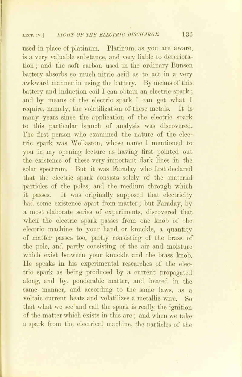 LECT. IV.] LIGHT OF THE ELECTRIC DISCHARGE. 13o used in place of platinum. Platinum, as you are aware, is a very valuable substance, and very liable to deteriora- tion ; and the soft carbon used in the ordinary Bunsen battery absorbs so much nitric acid as to act in a very awkward manner in using the battery. By means of this battery and induction coil I can obtain an electric spark ; and by means of the electric spark I can get what I require, namely, the volatilization of these metals. It is many years since the application of the electric spark to this particular branch of analysis was discovered. The first person who examined the nature of the elec- tric spark was AVollaston, wdiose name I mentioned to you in my opening lecture as having first pointed out the existence of these very important dark lines in the solar spectrum. But it was Faraday who first declared that the electric spark consists solely of the material particles of the poles, and the medium through which it passes. It was originally supposed that electricity had some existence apart from matter; but Faraday, by a most elaborate series of experiments, discovered that when the electric spark passes from one knob of the electric machine to your hand or knuckle, a quantity of matter passes too, partly consisting of the brass of the pole, and partly consisting of the air and moisture wdiich exist between your knuckle and the brass knob. He speaks in his experimental researches of the elec- tric spark as being produced by a current propagated along, and by, ponderable matter, and heated in the same manner, and according to the same laws, as a voltaic current heats and volatilizes a metallic wire. So that what we see and call the spark is really the ignition of the matter which exists in this arc ; and when we take a spark from the electrical machine, the Diirticles of the