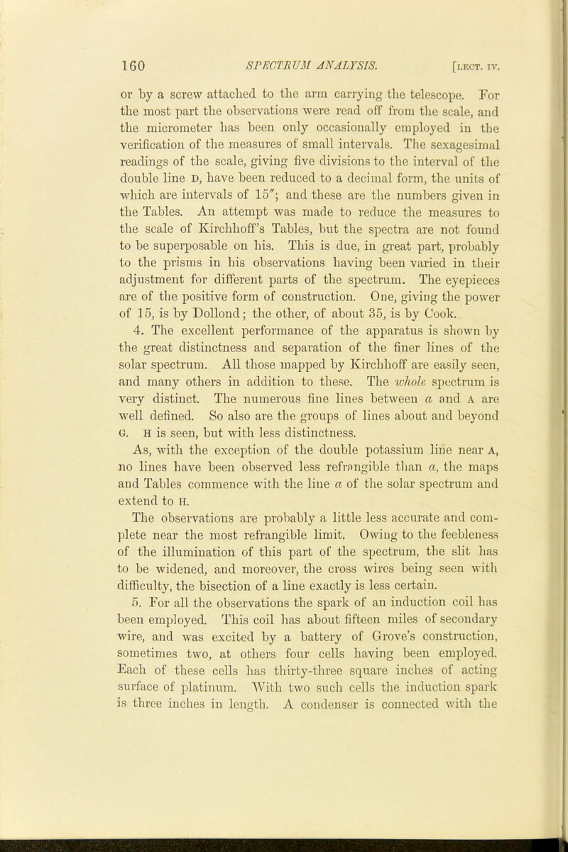 or by a screw attached to tlie arm earrying the telescope. For the most part the observations were read off from the scale, and the micrometer has been only occasionally employed in the verification of the measures of small intervals. The sexagesimal readings of the scale, giving five divisions to the interval of the double line D, have been reduced to a decimal form, the units of which are intervals of 15; and these are the numbers given in the Tables. An attempt was made to reduce the measures to the scale of Kirchhoff’s Tables, but the spectra are not found to be superposable on his. This is due, in great part, probably to the prisms in his observations having been varied in their adjustment for different parts of the spectrum. The eyepieces are of the positive form of construction. One, giving the power of 15, is by Dollond; the other, of about 35, is by Cook. 4. The excellent performance of the apparatus is shown by the great distinctness and separation of the finer lines of the solar spectrum. All those mapped by Kirchhoff are easily seen, and many others in addition to these. The whole spectrum is very distinct. The numerous fine lines between a and A are well defined. So also are the groups of lines about and beyond G. H is seen, but with less distinctness. As, with the exception of the double potassium line near A, no lines have been observed less refrangible tlian a, the maps and Tables commence with the line a of the solar spectrum and extend to H. The observations are probably a little less accurate and com- plete near the most refrangible limit. Owing to the feebleness of the illumination of this part of the spectrum, the slit has to be widened, and moreover, the cross wires being seen with difficulty, the bisection of a line exactly is less certain. 5. For all the observations the spark of an induction coil has been employed. This coil has about fifteen miles of secondary wire, and was excited by a battery of Grove’s construetion, sometimes two, at others four cells having been employed. Each of these cells has thirty-three square inches of acting surface of platinum. With two such cells the induction spark is three inches in length. A eondenser is connected v/ith the