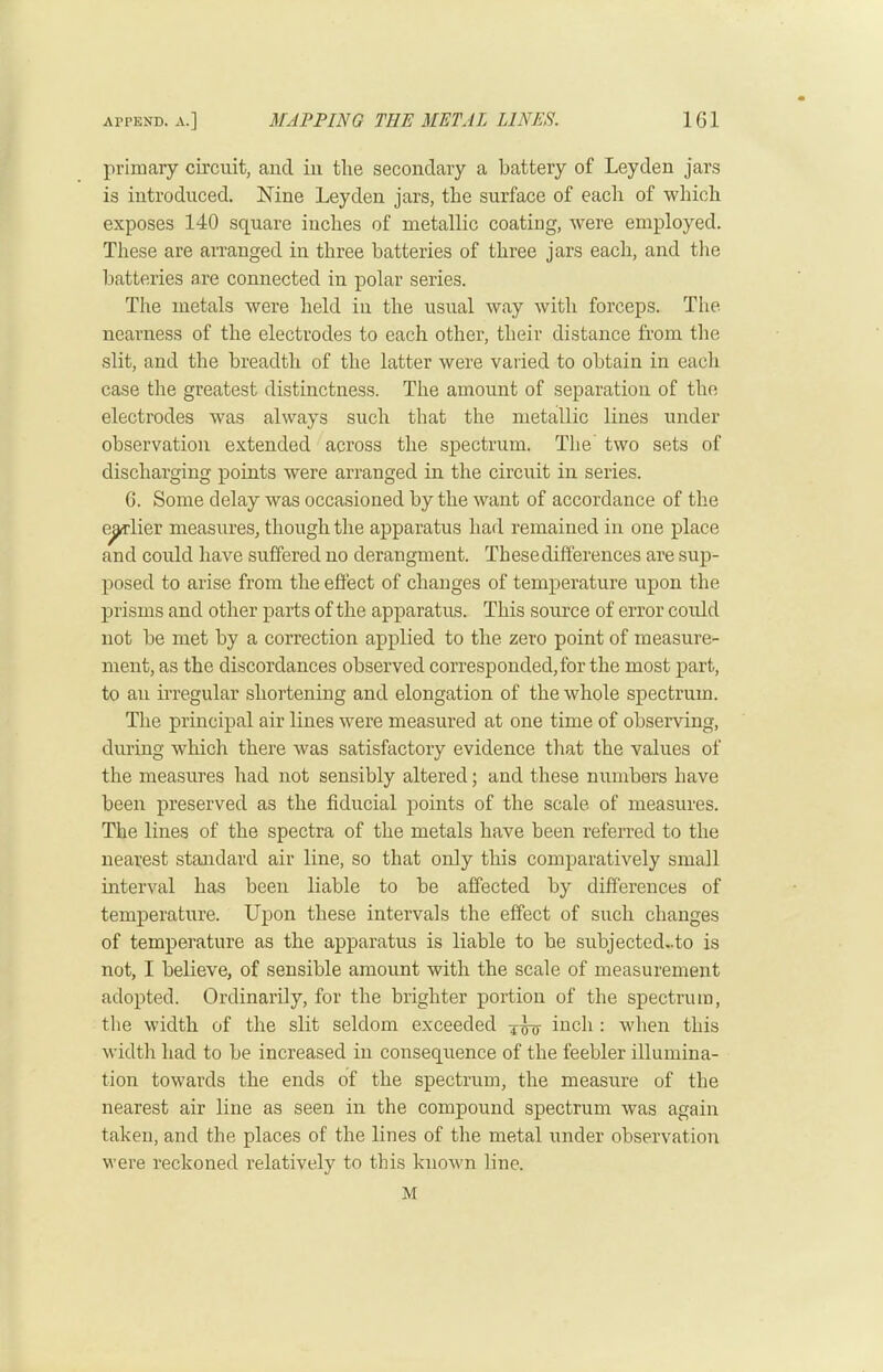 primary circuit, and in the secondary a battery of Leyden jars is introduced. Nine Leyden jars, the surface of each of which exposes 140 square inches of metallic coating, were employed. These are arranged in three batteries of three jars each, and tlie batteries are connected in polar series. The metals were held in the usual way with forceps. The nearness of the electrodes to each other, their distance from the slit, and the breadth of the latter were varied to obtain in each case the greatest distinctness. The amount of separation of the electrodes was always such that the metallic lines under observatioir extended across the spectrum. The' two sets of discharging points were arranged in the circuit in series. G. Some delay was occasioned by the want of accordance of the e^lier measures, though the apparatus had remained in one place and could have suffered no derangment. Thesedifferences are sup- posed to arise from the eflect of changes of temperature upon the prisms and other parts of the apparatus. This source of error could not be met by a correction applied to the zero point of measure- ment, as the discordances observed corresponded,for the most part, to an irregular shortening and elongation of the whole spectrum. The principal air lines were measured at one time of observing, during which there was satisfactory evidence that the values of the measures had not sensibly altered; and these numbers have been preserved as the fiducial points of the scale of measures. The lines of the spectra of the metals have been referred to the nearest standard air line, so that only this comparatively small interval has been liable to be affected by differences of temperature. Upon these intervals the effect of such changes of temperature as the apparatus is liable to be subjected,.to is not, I believe, of sensible amount with the scale of measurement adopted. Ordinarily, for the brighter portion of the spectrum, the width of the slit seldom exceeded inch : when this width had to be increased in consequence of the feebler illumina- tion towards the ends of the spectrum, the measure of the nearest air line as seen in the compound spectrum was again taken, and the places of the lines of the metal under observation were reckoned relatively to this known line.