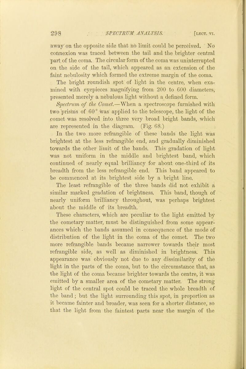 away on the opposite side that hb limit could he perceived. No connexion was traced between the tail and the brighter central part of the coma. Tlie circular form of the coma was iminterrupted on the side of the tail, which appeared as an extension of the faint nebulosity which formed the extreme margin of the coma. The bright roundish spot of light in the centre, when exa- mined with eyepieces magnifying from 200 to 600 diameter’s, presented merely a nebulous light without a defined form. Spectrum of the Comet.—When a spectroscope furnished with two prisms of 60° was applied to the telescope, the light of the comet was resolved into three very broad bright bands, which are represented in the diagram. (Fig. 68.) In the two more refrangible of these bands the light was brightest at the less refrangible end, and gradually diminished towards the other limit of the bands. This gi’adation of light was not niriform in the middle and brightest band, which continued of nearly equal brilliancy for about one-third of its breadth from the less refrangible end. This band appeared to be commenced at its brightest side by a bright line. Tlie least refrangible of the three bands did not exhibit a similar marked gradation of brightness. This band, though of nearly uniform brilliancy throughout, was perhaps brightest about the middle of its breadth. These characters, which are peculiar to the light emitted by the cometary matter, must be distinguished from some appear- ances which the bands assumed in consequence of the mode of distribution of the light in the coma of the comet. The two more refrangible bands became narrower towards their most refrangible side^ as well as diminished in brightness. This appearance was obviously not due to any dissimilarity of the light in the parts of the coma, but to the circumstance that, as the light of the coma became brighter towards the centre, it was emitted by a smaller area of the cometary matter. The strong light of the central spot could be traced the whole breadth of the band; but the light surrounding this spot, in proportion as it became fainter and broader, was seen for a shorter distance, so that the light from the faintest parts near the margin of the