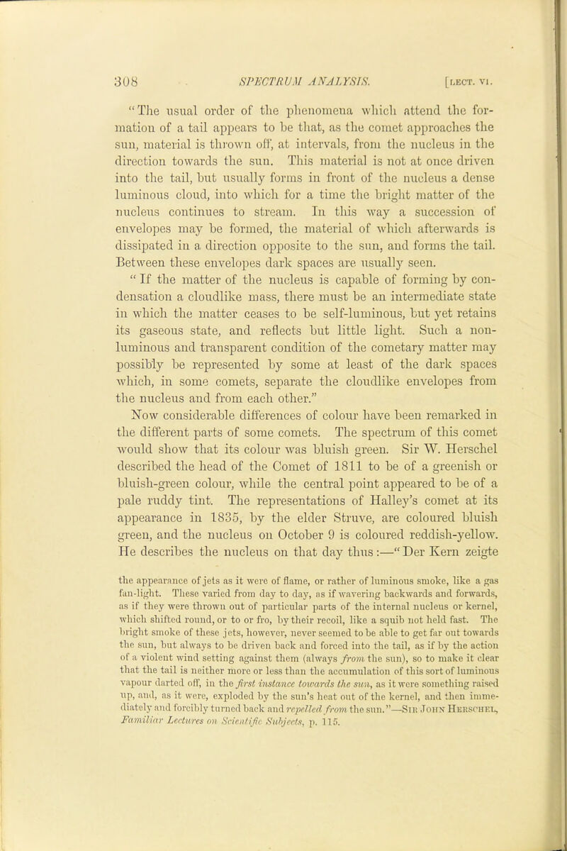 “Tlie usual order of tlie phenomena wliicli attend the for- mation of a tail appears to he that, as the comet approaches the sun, material is thi’own off, at intervals, from the nucleus in the direction towards the sun. This material is not at once driven into the tail, hut usually forms in front of the nucleus a dense luminous cloud, into which for a time the bright matter of the nucleus continues to stream. In this way a succession of envelopes may he formed, the material of which afterwards is dissipated in a direction opposite to the sun, and forms the tail. Between these envelopes dark spaces are usually seen. “ If the matter of the nucleus is capable of forming by con- densation a cloudlike mass, there must be an intermediate state in which the matter ceases to be self-luminous, but yet retains its gaseous state, and reflects but little light. Such a non- luminous and transparent condition of the cometary matter may possibly be represented by some at least of the dark spaces which, in some comets, separate the cloudlike envelopes from the nucleus and from each other.” ISTow considerable differences of colour have been remarked in the different parts of some comets. The spectrum of this comet would show that its colour was bluish green. Sir W. Herschel described the head of the Comet of 1811 to be of a greenish or bluish-green colour, while the central point appeared to be of a pale ruddy tint. The representations of Halley’s comet at its appearance in 1835, by the elder Struve, are coloured bluish green, and the nucleus on October 9 is coloured reddish-yellow. He describes the nucleus on that day thus :—“ Her Kern zeigte the appearance of jets as it wei-e of flame, or rather of luminons smoke, like a gas fan-light. These varied from day to day, as if wavering backwards and forwards, as if they were thrown out of particular parts of the internal nucleus or kernel, which shifted round, or to or fro, hy their recoil, like a squib not held fast. Tlie bright smoke of these jets, however, never seemed to he able to get far out towards the sun, hut always to he driven hack and forced into the tail, as if by the action of a violent wind setting against them (always from the sun), so to make it clear that the tail is neither more or less than the accumulation of this sort of luminous vapour darted off, in the imlance toivards the sun, as it were something raised up, and, as it were, exploded hy the sun’s heat out of the kernel, and then imme- diately and forcibly turned hack and re2JeUcd from \\ie sun.”—Snt John Huusohel, Familiar Lectures on Scientific Suhjccts, p. 115.