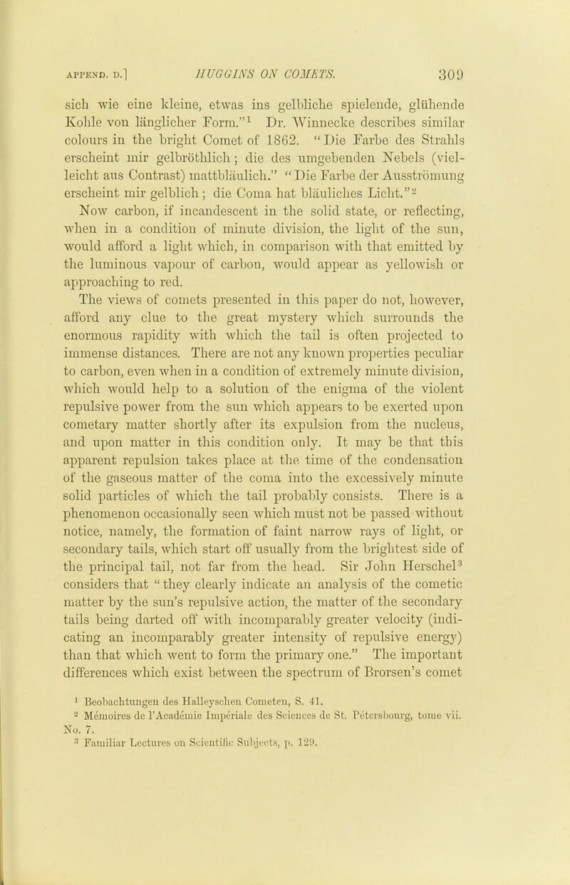 sicli wie eine kleiue, etwas ins gelbliche spieleiide, gluhende Kolile von liinglicher Form.”^ Dr. Winnecke describes similar colours in the bright Comet of 1862. “Die Farbe des Strahls erscheint inir gelbrotlilich; die des umgebenden Nebels (viel- leicht aus Contrast) mattblaulich.” “Die Farbe der Ausstromung erscheint mir gelblich ; die Coma hat blauliches Licht.”- Now carbon, if incandescent in the solid state, or reflecting, when in a condition of minute division, the light of the sun, would afford a light which, in comparison with that emitted by the luminous vapour of carbon, would appear as yellowish or approaching to red. The views of comets presented in this paper do not, however, afford any clue to the great mystery which surrounds the enormous rapidity with which the tail is often projected to immense distances. There are not any known properties peculiar to carbon, even when in a condition of extremely minute division, which would help to a solution of the enigma of the violent repulsive power from the sun which appears to be exerted upon cometary matter shortly after its expulsion from the nucleus, and upon matter in this condition only. It may be that this apparent repulsion takes place at the time of the condensation of the gaseous matter of the coma into the excessively minute solid particles of which the tail probably consists. There is a phenomenon occasionally seen which must not be passed without notice, namely, the formation of faint narrow rays of light, or secondary tails, which start off usually from the brightest side of the principal tail, not far from the head. Sir John HerscheP considers that “ they clearly indicate an analysis of the cometic matter by the sun’s repulsive action, the matter of the secondary tails being darted off with incomparably greater velocity (indi- cating an incomparably greater intensity of repulsive energy) than that which went to form the primary one.” The important differences which exist between the spectrum of Brorsen’s comet * •* * Beobachtungen des Hallej^schen Conieteii, S. 41. 2 Memoires de I’Acadeniie Imperialu des Sciences de St. Petcvsbourg, tome vii. So. 7. •* Familiar Lectures on Scientific Subjects, ]>. 129.