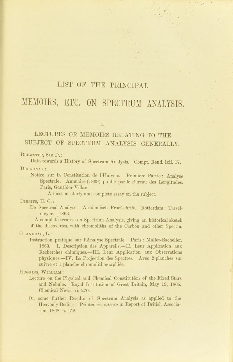 LIST OF THE PEINCIPAL I. LECTUEES OK MEMOIES EELATING TO THE SUBJECT OF SPECTEUM ANALYSIS GENEEALLY. Brewster, Sir D. : Data towards a History of Spectrum Analysis. Oompt. Rend. Ixii. 17. Delaunay: Notice sur la Constitution de I’Univers. Premiere Partie: Analyse Spectrale. Annuaire (1869) public par le Bureau des Longitudes. Paris, Gauthier-Villars. A most masterly and complete essay on the subject. Dibbits, H. C. : De Spectraal-Analyse. Academisch Proefschrift. Rotterdam: Tassel- meyer. 1863. A complete treatise on Spectrum Analysis, giving an historical sketch of the discoveries, with chromoliths of the Carbon and other Spectra. Grandeau, L. : Instruction pratique sur 1’Analyse Spectrale. Paris: Mallet-Bachelier. 1863. I. Description des Appareils.—II. Leur Application aux Recherches chimiques.— III. Leur Application aux Observations physiques.—IV. La Projection des Spectres. Avec 2 planches sur cuivre et 1 planche chromolithographicie. Huggins, William : Lecture on the Physical and Chemical Constitution of the Fixed Stars and Nebulie. Royal Institution of Great Britain, May 19, 1865. Chemical News, xi. 270. On some further Results of Spectrum Analysis as applied to the Heavenly Bodies. Printed in extenso in Report of British Associa- tion, 1868, p. 152.