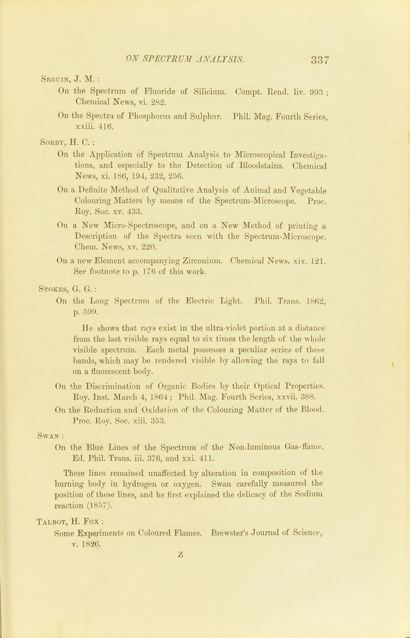 Segdin, J. M. : Oil the Spectrum of Fluoride of Silicium. Compt. Rend. liv. 1)93 ; Chemical News, vi. 282. On the Spectra of Phosphorus and Sulphur. Phil. Mag. Fourth Series, xxiii. 4 Hi. SoRBY, H. C.: On the Application of Spectrum Analysis to Microscopical Investiga- tions, and especially to the Detection of Bloodstains. Chemical News, xi. 186, 194, 232, 256. On a Definite Method of Qualitative Analysis of Animal and Vegetable Colouring Matters by means of the Spectrum-Microscope. Proc. Roy. Soc. XV. 433. On a New Micro-Spectroscope, and on a New Method of printing a Description of the Spectra seen with the Spectrum-Microscope. Chem. News, xv. 220. On a new Element accompanying Zirconium. Chemical News, xix. 121. See footnote to p. 176 of this work. Stokes, G. G. ; On the Long Spectrum of the Electric Light. Phil. Trans. 1862, p. 599. He shows that rays exist in the ultra-violet portion at a distance from the last visible rays equal to six times the length of the whole visible spectrum. Each metal possesses a peculiar series of these bands, which may be rendered visilde by allowing the rays to fall on a fluorescent body. On the Discrimination of Organic Bodies by their Optical Properties. Roy. Inst. March 4, 1864; Phil. Mag. Fourth Series, xxvii. 388. On the Reduction and Oxidation of the Colouring Matter of the Blooil. Proc. Roy. Soc. xiii. 353. Swan : On the Blue Lines of the Spectrum of the Noii-luminous Giis-flame. Ed. Phil. Trans, iii. 376, and xxi. 411. These lines remained nnaflected by alteration in composition of the biu-ning body in hydrogen or oxygen. Swan carefully measured the position of these lines, and he first explained the delicacy of the Sodium reaction (1857). Talbot, H. Fox : Some Experiments on Coloured Flames. Brewster’s Journal of Science, V. 1826. Z