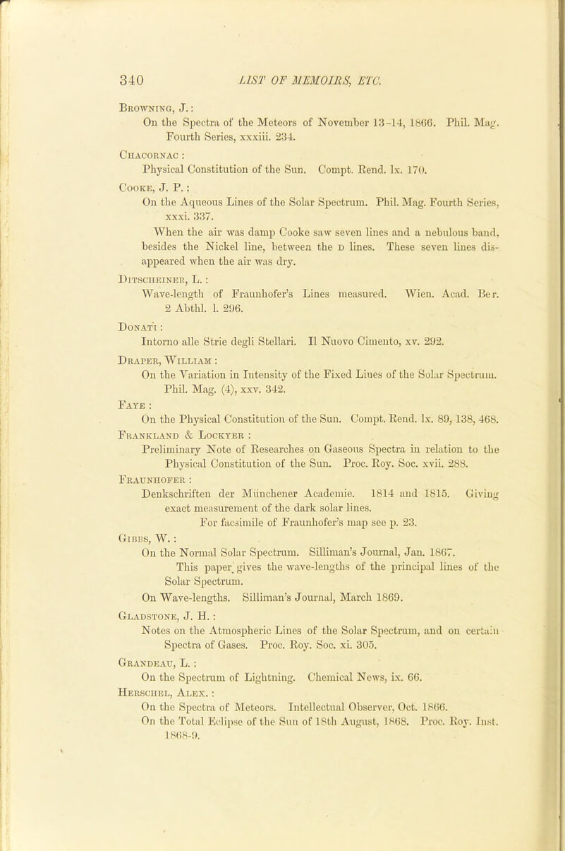 Browning, J. : On the Spectra of the Meteors of November 13-14, 18CG. Phil. Ma<i. Fourth Series, xx.viii. 234. C'hacornac : Physical Constitution of the Sun. Compt. Rend. lx. I/O. Cooke, J. P. : On the Aqueous Lines of the Solar Spectrum. Phil. Mag. Fourth Series, xxxi. 337. When the air was damp Cooke saw seven lines and a nebulous band, besides the Nickel line, between the D lines. These seven lines dis- appeared when the air was dry. Ditscheiner, L. : Wave-length of Fraunhofer’s Lines measured. Wien. Acad. Ber. 2 Abthl. 1. 296. Donat't : Intomo alle Strie degli Stellari. II Nuovo Cimeuto, xv. 292. Draper, William : On the Variation in Intensity of the Fixed Lines of the Solar Spectrum. Phil. Mag. (4), xxv. 342. Fate : On the Physical Constitution of the Sun. Compt. Rend. lx. 89, 138, 468. Frankland & Lockyer: Preliminary Note of Researches on Gaseous Spectra in relation to the Physical Constitution of the Sun. Proc. Roy. Soc. xvii. 288. Fraunhofer: Denkschriften der Miinchener Academie. 1814 and 1815. Giving exact measurement of the dark solar lines. For facsimile of Fraunhofer’s map see p. 23. Gibbs, W. : On the Normal Solar Spectrum. SiRiinan’s Journal, Jan. 1867. This paper gives the wave-lengths of the principal lines of the Solar Spectrum. On Wave-lengths. Silliman’s Jom-nal, March 1869. Gladstone, J. H.: Notes on the Atmosjiheric Lines of the Solar Spectrum, and on certain Spectra of Gases. Proc. Roy. Soc. xi. 305. Grandeau, L. : On the Spectram of Lightning. Chemical News, ix. 66. Herschel, Alex. ; On the Spectra of Meteors. Intellectual Observer, Oct. 1866. On the Total Eclipse of the Sun of 18th August, 1868. Proc. Roy. In.st. ] 868-9.