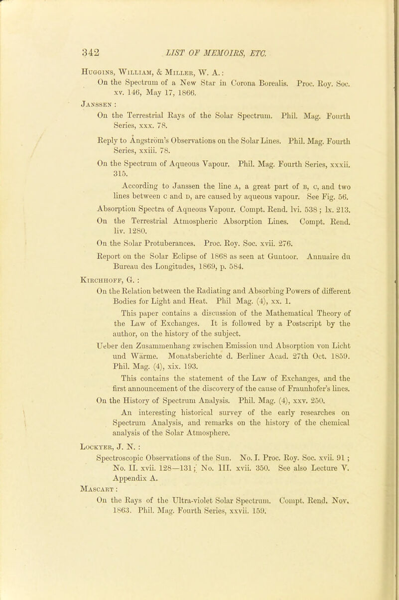 Huggins, William, & Miller, W. A.: On the Spectrum of a New Star in Corona Borealis. Proc. Hoy. Soc. XV. 146, May 17, 1866. Janssen : On the Terrestrial Rays of the Solar Spectrum. Phil. Mag. Fourth Series, xxx. 78. Reply to Angstrom’s Observations on the Solar Lines. Phil. Mag. Fourth Series, xxiii. 78. On the Spectrum of Aqueous Vapour. Phil. Mag. Fourth Series, xxxii. 315. According to Janssen the line a, a great part of b, c, and two lines between c and d, are caused by aqueous vapour. See Fig. 56. Absorption Spectra of Aqueous Vapour. Compt. Rend. Ivi. 538 ; lx. 213. On the Terrestrial Atmospheric Absorption Lmes. Compt. Rend, liv. 1280. On the Solar Protuberances. Proc. Roy. Soc. xvii. 276. Report oil the Solar Eclipse of 1868 as seen at Guntoor. Aiinuaii’e du Bureau des Longitudes, 1869, p. 584. Kirchhoff, G. : On the Relation between the Radiating and Absorbing Powers of different Bodies for Light and Heat. Pliil Mag. (4), xx. 1, This paper contains a discussion of the Mathematical Theory of the Law of Exchanges. It is followed by a Postscript by the author, on the history of the subject. Ueber den Zusammenhang zwischen Emission iind Absorption von Licht und Warme. Mouatsberichte d. Berliner Acad. 27th Oct. 1859. Phil. Mag. (4), xix. 193. This contains the statement of the Law of Exchanges, and the first announcement of the discovery of the cause of FraunhofeFs lines. On the History of Spectrum Analysis. Phil. Mag. (4), xxv. 250. An interesting historical survey of the early researches on Spectrum Analysis, and remarks on the history of the chemical analysis of the Solar Atmosphere. Lockyer, J. N. : Spectroscopic Observations of the Sun. No. I. Proc. Roy. Soc. xvii. 91 ; No. II. xvii. 128—131;’ No. III. xvii. 350. See also Lecture V. Ajipendix A. Mascart : On the Rays of the Ultra-violet Solar Spectrum. Compt. Rend. Nov. 1863. Phil. IMag. Fourth Series, xxvii. 159.