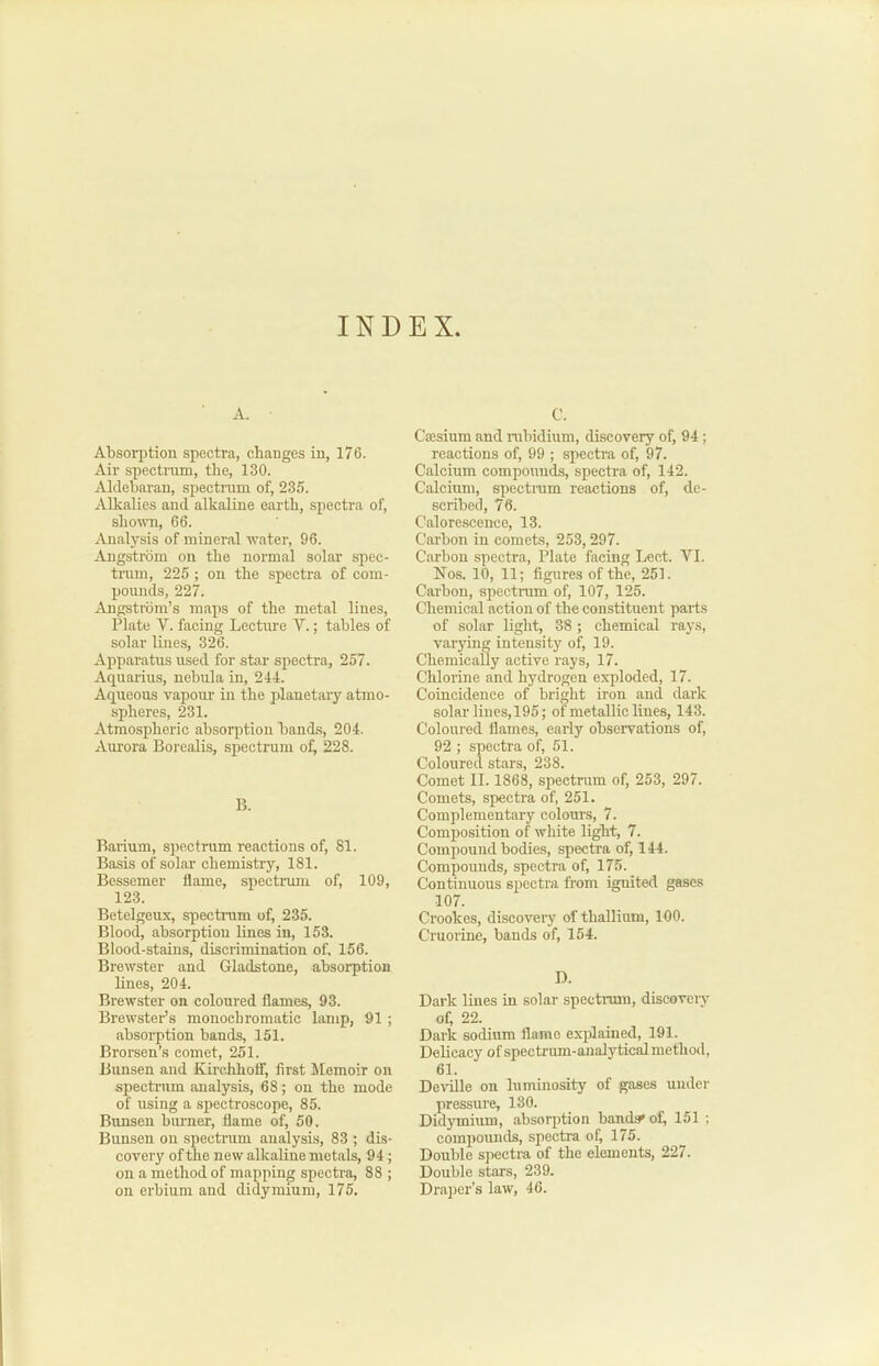 INDEX A. Absorption spectra, changes in, 176. Air spectrum, the, 130. Alclebarau, spectnim of, 235. Alkalies and. alkaline earth, spectra of, shown, 66. Analysis of mineral water, 96. Angstrom on the normal solar spec- trum, 225 ; on the spectra of com- pounds, 227. Angstrom’s maps of the metal lines, Plate V. facing Lecture V.; tables of solar lines, 326. Apparatus used for star spectra, 257. Aquarius, nebula in, 244. Aqueous vapoui' in the planetary atmo- spheres, 231. Atmospheric absorption bands, 204. Am’ora Borealis, spectrum of^ 228. B. Barium, spectrum reactions of, 81. Basis of solar chemistry, 181. Bessemer flame, spectiauu of, 109, 123. Betelgeux, spectrum of, 235. Blood, absorption lines in, 153. Blood-stains, discrimination of, 156. Brewster and Gladstone, absoi*ption lines, 204. Brewster on coloured flames, 93. Brewster’s monochromatic lamp, 91 ; absorption bands, 151. Brorsen’s comet, 251. Bunsen and Kirchhoff, first Memoir on spectrum analysis, 68; on the mode of using a spectroscope, 85. Bunsen burner, flame of, 50. Bunsen on spectram analysis, 83 ; dis- covery of the new alkaline metals, 94; on a method of mapping spectra, 88 ; on erbium and didymium, 175. C. Cresium and rubidium, discovery of, 94; reactions of, 99 ; specti'a of, 97. Calcium compounds, spectra of, 142. Calcirmi, spectnim reactions of, de- scribed, 76. Calorescence, 13. Carbon in comets, 253,297. Carbon spectra, Plate facing Lect. VI. Nos. 10, 11; figures of the, 251. Carbon, speetrum of, 107, 125. Chemical action of the constituent parts of solar light, 38 ; chemical rays, varying intensity of, 19. Chemically active rays, 17. Chlorirre and hydrogen exploded, 17. Coincidenee of bright iron and dark solar lines, 195; of metaBic lines, 143. Coloured flames, early obseiwations of, 92 ; spectra of, 51. Coloured stars, 238. Comet II. 1868, speetrum of, 253, 297. Comets, spectra of, 251. Complementary colours, 7. Composition of white light, 7. Compound bodies, spectra of, 144. Compounds, spectra of, 175. Continuous spectra from ignited gases 107. Crookes, discovery of thallium, 100. Cruorine, bands of, 154. D. Dark lines in solar spectrum, diseovery of, 22. Dark sodium flame explained, 191. Delieacy of spectrum-analy tical method, 61. Deville on luminosity of gases under pressure, 130. Didymium, absorption bandsrof, 151 ; compounds, spectra of, 175. Double spectra of the elements, 227. Double stars, 239. Draper’s law, 46.