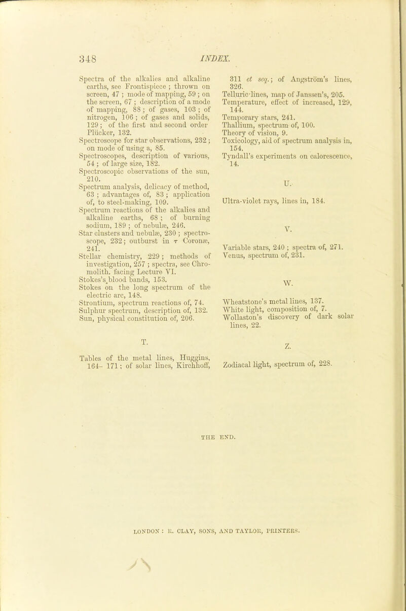 Spectra of the alkalies and alkaline earths, see Froiitisj)icce ; thrown on screen, 47 ; inode of mapping, 59 ; on the screen, 67 ; description of a mode of mapping, 88 ; of gases, 103 ; of nitrogen, 106; of gases and solids, 129 ; of the first and second order Plticker, 132. Spectroscope for star observations, 232; on mode of using a, 85. Spectroscopes, description of various, 54 ; of large size, 182. Spectroscopic observations of the sun, 210. Spectrum analysis, delicacy of method, 63 ; advantages of, 83 ; application of, to steel-making, 109. Spectrum reactions of the alkalies and alkaline earths, 68 ; of burniug sodium, 189 ; of nebulse, 246. Star clusters and nebulse, 230 ; spectro- scope, 232; outburst in t Coronse, 241. Stellar chemistry, 229; methods of investigation, 257 ; spectra, see Chro- molith. facing Lecture VI. Stokes’s.blood bands, 153. Stokes on the long spectrum of the electric arc, 148. Strontium, spectrum reactions of, 74. Sulphur spectrum, description of, 132. Sun, physical constitution of, 206. T. Tables of the metal lines, Huggins, 164- 171: of solar lines, Kirchhoff, 311 ct seq.; of Angstrom’s line.s, 326. Telluric-lines, map of Janssen’s, 205. Temperature, effect of increased, 129, 144. Temporary stars, 241. Thallium, spectrum of, 100. Theory of vision, 9. Toxicology, aid of spectmm analysis in, 154. Tyndall’s experiments on caloresceuce, 14. U. Ultra-violet rays, lines in, 184. V. Variable stars, 240 ; spectra of, 271. Venus, spectrum of, 231. W. Wheatstone’s metal lines, 137. White light, composition of, 7. Wollaston’s discovery of dark solar lines, 22. Z. Zodiacal light, spectrum of, 228. THE END. LONDON : U. CLAY, .SONS, AND TAYLOU, rUINTEK.s.