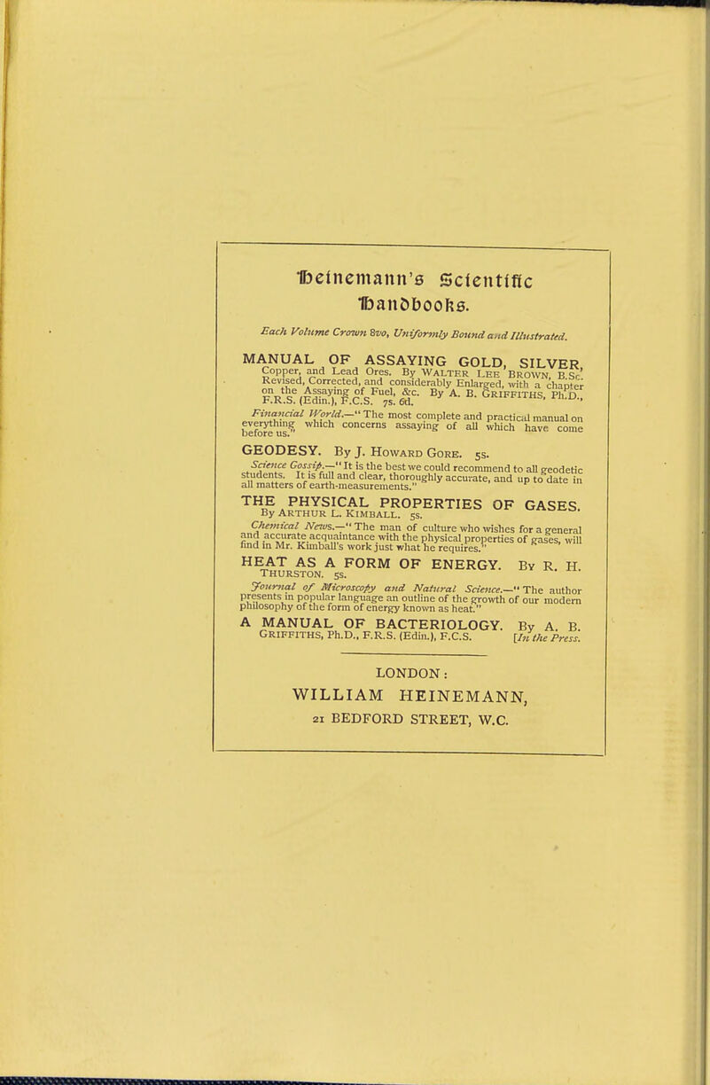 lbelnemann'0 Qcientitlc £ac;t Volume Crowii Zvo, Uniformly Sound a,id Illustrated. MANUAL OF ASSAYING GOLD, SILVER Copper and Lead Ores. By WALTER Lee Brown B Sr' Revised, Corrected, and considerably Enlarged, with a cliapter ?rVc'',c5?^^,'f jS'^- A. B. Griffiths, pffi I'.K.b. (lidin.), F.C.S. 7s. 6d. Financial World.— The most complete and practical manual on befoJ^us  concerns assaying of all which have come GEODESY. By J. Howard Gore. 5s. Snence Gossip — It is the best we could recommend to aU geodetic s udents. It IS full and clear, thoroughly accurate, and up to date in all matters of earth-measurements. THE PHYSICAL PROPERTIES OF GASES. By Arthur l. Kimball. 5s. --o. Chemical New^.— The man of culture who wishes for a general and accurate acquaintance with the physical properties of gases, will find m Mr. Kunball's work just what he requires. HEAT AS A FORM OF ENERGY. By R H Thurston, ss. Journal 0/ microscopy and Natural Science.—'£\\si author presents in popular language an outline of the gro^vth of our modem pnuosophy of the form of energy kno™ as heat. A MANUAL OF BACTERIOLOGY. By A B Griffiths, Ph.D.. F.R.S. (Edin.), F.C.S. \,Inthe Press. LONDON: WILLIAM HEINEMANN, 21 BEDFORD STREET, W.C.