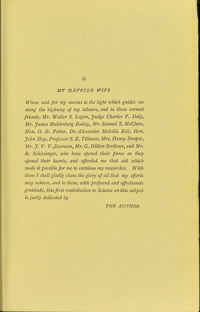 To MY 'DEVOTED WIFE Whose zeal for my success is the light which guides me along the highway of my labours, and to those earnest friends, Mr. Walter S. Logan, Judge Charles P. Daly, Mr. James Muhlenberg Bailey, Mr. Samuel S. McClure, Hon. O. B. Potter, Dr. Alexander Melville Bell, Hon. John Hay, Professor S. E. Tillman, Mrs. Henry Draper, Mr. J. V- V.JBooream, Mr. G. Hilton Scribner, and Mr. B. Schlesinger, who have opened their purse as they opened their hearts, and afforded me that aid which made it possible for me to continue my researches. With them I shall gladly share the glory of all that my efforts may achieve, and to them, with profound and affectionate gratitude, this first contribution to Science on this subject is justly dedicated by THE AUTHOR.