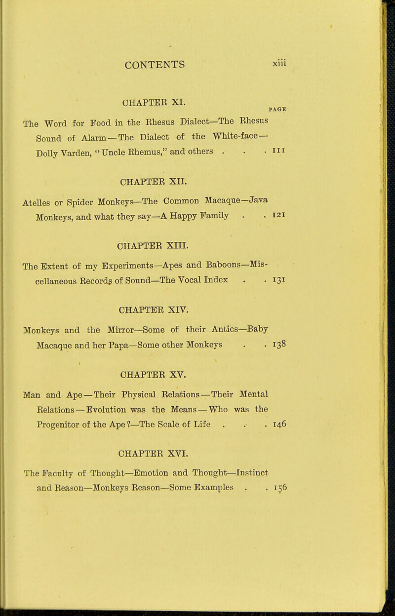 CHAPTER XI. PAGE The Word for Food in the Ehesus Dialect—The Ehesus Sound of Alarm —The Dialect of the White-face- Dolly Varden,  Uncle Rhemus, and others . . .Ill CHAPTER XII. AteUes or Spider Monkeys—The Common Macaque—Java Monkeys, and what they say—A Happy Family . .121 CHAPTER XIII. The Extent of my Experiments—Apes and Baboons—Mis- cellaneous Recordg of Sound—The Vocal Index . .131 CHAPTER XIV. Monkeys and the Mirror—Some of their Antics—Baby Macaque and her Papa—Some other Monkeys . .138 I CHAPTER XV. Man and Ape—Their Physical Relations—Their Mental Relations — Evolution was the Means — Who was the Progenitor of the Ape ?—The Scale of Life . . . 146 CHAPTER XVI. The Faculty of Thought—Emotion and Thought—Instinct and Reason—Monkeys Reason—Some Examples , .156