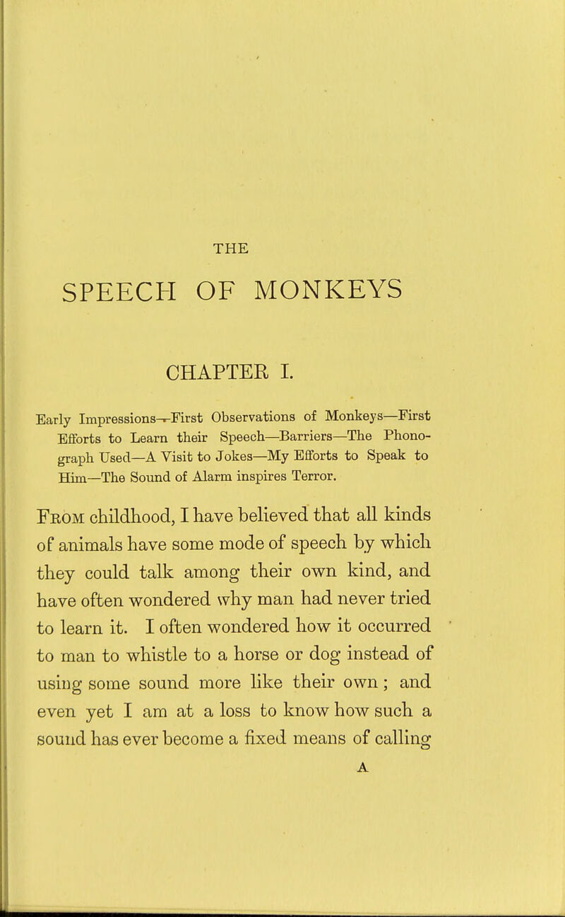THE SPEECH OF MONKEYS CHAPTER I. Early Impressions-.-Eirst Observations of Monkeys—First Efforts to Learn their Speech—Barriers—The Phono- graph Used—A Visit to Jokes—My Efforts to Speak to Him—The Sound of Alarm inspires Terror. From childhood, I have believed that all kinds of animals have some mode of speech by which they could talk among their own kind, and have often wondered why man had never tried to learn it. I often wondered how it occurred to man to whistle to a horse or dog instead of using some sound more like their own; and even yet I am at a loss to know how such a sound has ever become a fixed means of calling A