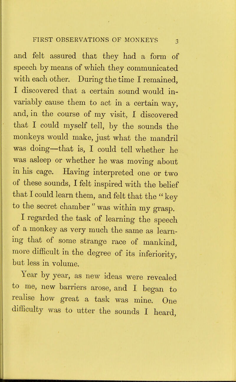 FIRST OBSERVATIONS OF MONKEYS and felt assured that they had a form of speech by means of which they communicated with each other. During the time I remained, I discovered that a certain sound would in- variably cause them to act in a certain way, and, in the course of my visit, I discovered that I could myself tell, by the sounds the monkeys would make, just what the mandril was doing—that is, I could tell whether he was asleep or whether he was moving about in his cage. Having interpreted one or two of these sounds, I felt inspired with the behef that I could learn them, and felt that the  key to the secret chamber  was within my grasp. I regarded the task of learning the speech of a monkey as very much the same as learn- ing that of some strange race of mankind, more difficult in the degree of its inferiority, but less in volume. Year by year, as new ideas were revealed to me, new barriers arose, and I began to realise how great a task was mine. One difficulty was to utter the sounds I heard.