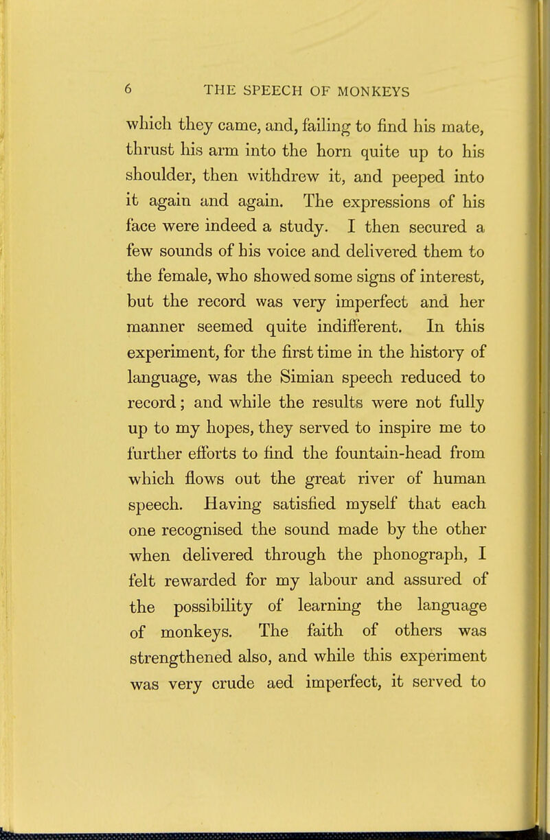 which they came, and, faihng to find his mate, thrust his arm into the horn quite up to his shoulder, then withdrew it, and peeped into it again and again. The expressions of his face were indeed a study. I then secured a few sounds of his voice and delivered them to the female, who showed some signs of interest, but the record was very imperfect and her manner seemed quite indifferent. In this experiment, for the first time in the history of language, was the Simian speech reduced to record; and while the results were not fully up to my hopes, they served to inspire me to further efforts to find the fountain-head from which flows out the great river of human speech. Having satisfied myself that each one recognised the sound made by the other when delivered through the phonograph, I felt rewarded for my labour and assured of the possibility of learning the language of monkeys. The faith of others was strengthened also, and while this experiment was very crude aed imperfect, it served to