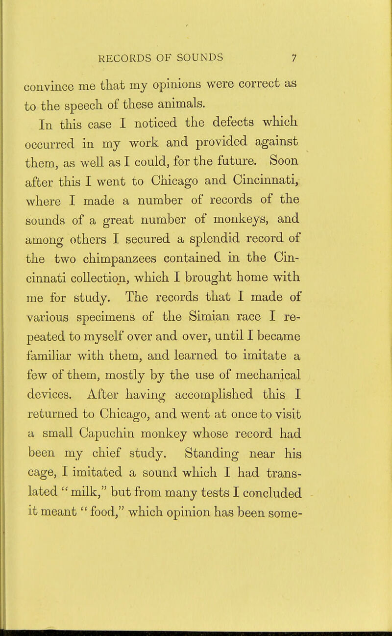 convince me that my opinions were correct as to the speech of these animals. In this case I noticed the defects which occurred in my work and provided against them, as well as I could, for the future. Soon after this I went to Chicago and Cincinnati, where I made a number of records of the sounds of a great number of monkeys, and among others I secured a splendid record of the two chimpanzees contained in the Cin- cinnati collection, which I brought home with me for study. The records that I made of various specimens of the Simian race I re- peated to myself over and over, until I became familiar with them, and learned to imitate a few of them, mostly by the use of mechanical devices. After having accomplished this I returned to Chicago, and went at once to visit a small Capuchin monkey whose record had been my chief study. Standing near his cage, I imitated a sound which I had trans- lated  milk, but from many tests I concluded it meant  food, which opinion has been some-