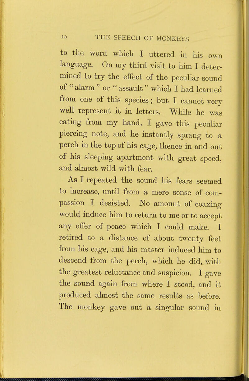 to the word which I uttered in his own language. On my third visit to him I deter- mined to try the effect of the peculiar sound of  alarm  or  assault which I had learned from one of this species; but I cannot very well represent it in letters. While he was eating from my hand, I gave this peculiar piercing note, and he instantly sprang to a perch in the top of his cage, thence in and out of his sleeping apartment with great speed, and almost wild with fear. As I repeated the sound his fears seemed to increase, until from a mere sense of com- passion I desisted. No amount of coaxing would induce him to return to me or to accept any offer of peace which I could make. I retired to a distance of about twenty feet from his cage, and his master induced him to descend from the perch, which he did, with the greatest reluctance and suspicion. I gave the sound again from where I stood, and it produced almost the same results as before. The monkey gave out a singular sound in