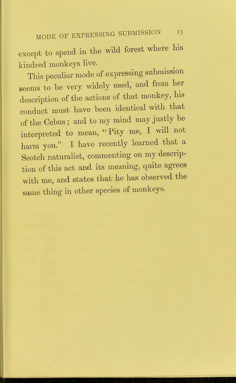 except to spend in the wild forest where his kindred monkeys live. This peculiar mode of expressing submission seems to be very widely used, and from her description of the actions of that monkey, his conduct must have been identical with that of the Cebus; and to my mind may justly be interpreted to mean, Pity me, I will not harm you. I have recently learned that a Scotch naturalist, commenting on my descrip- tion of this act and its meaning, quite agrees with me, and states that he has observed the same thing in other species of monkeys.