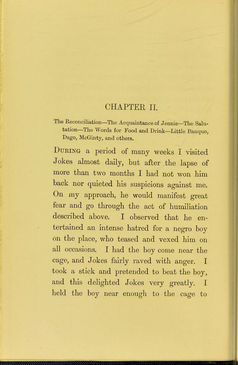 CHAPTER II. The Reconciliation—The Acquaintance of Jennie—The Salu- tation—The Words for Food and Drink—Little Banquo, Dago, McGmty, and others. During a period of many weeks I visited Jokes almost daily, but after the lapse of more than two months I had not won him back nor quieted his suspicions against me. On my approach, he would manifest great fear and go through the act of humiliation described above. I observed that he en- tertained an intense hatred for a negro boy on the place, who teased and vexed him on all occasions. I had the boy come near the cage, and Jokes fairly raved with anger. I took a stick and pretended to beat the boy, and this delighted Jokes very greatly. I held the boy near enough to the cage to
