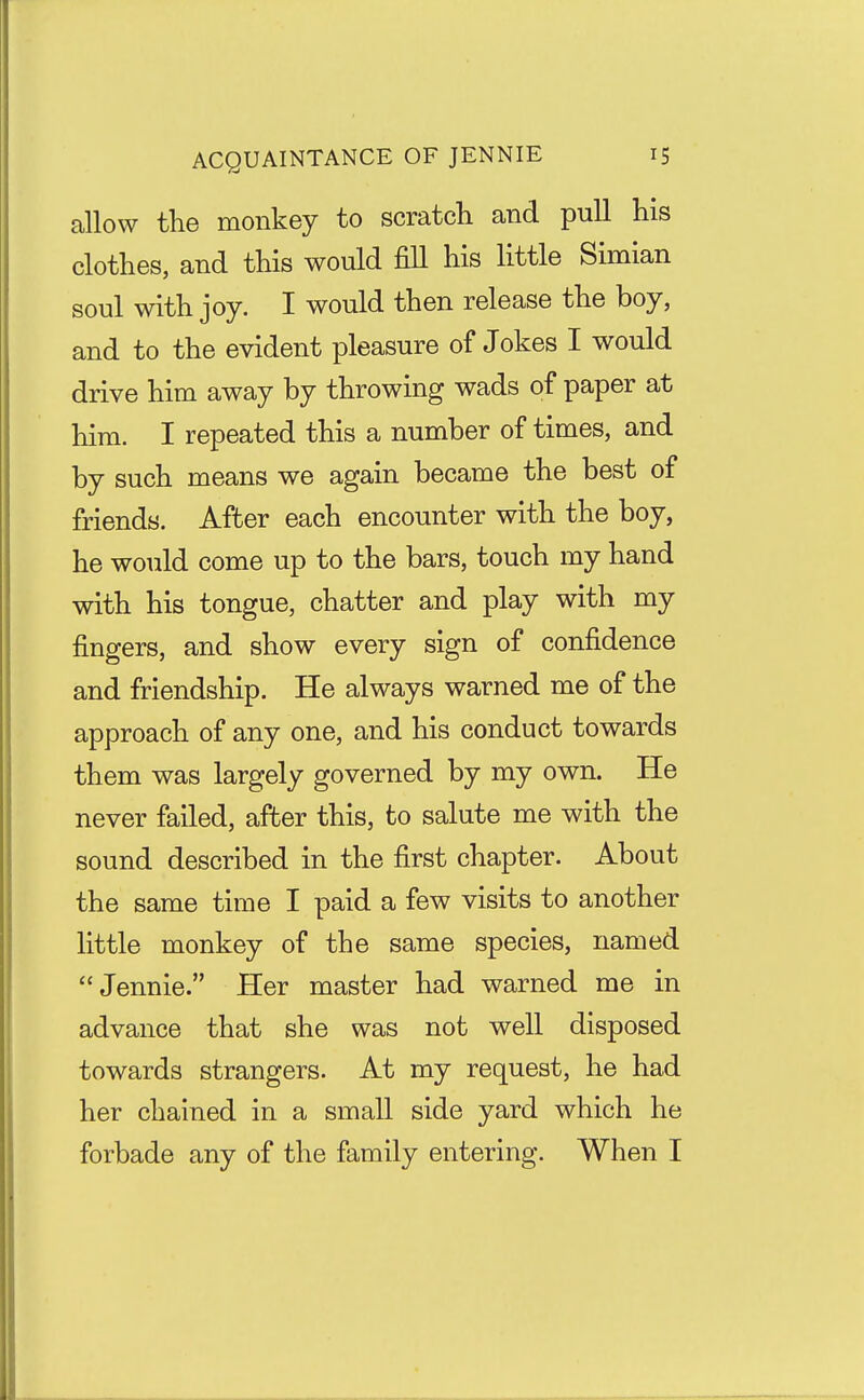 allow the monkey to scratch and pull his clothes, and this would fill his little Simian soul with joy. I would then release the boy, and to the evident pleasure of Jokes I would drive him away by throwing wads of paper at him. I repeated this a number of times, and by such means we again became the best of friends. After each encounter with the boy, he would come up to the bars, touch my hand with his tongue, chatter and play with my fingers, and show every sign of confidence and friendship. He always warned me of the approach of any one, and his conduct towards them was largely governed by my own. He never failed, after this, to salute me with the sound described in the first chapter. About the same time I paid a few visits to another little monkey of the same species, named Jennie. Her master had warned me in advance that she was not well disposed towards strangers. At my request, he had her chained in a small side yard which he forbade any of the family entering. When I