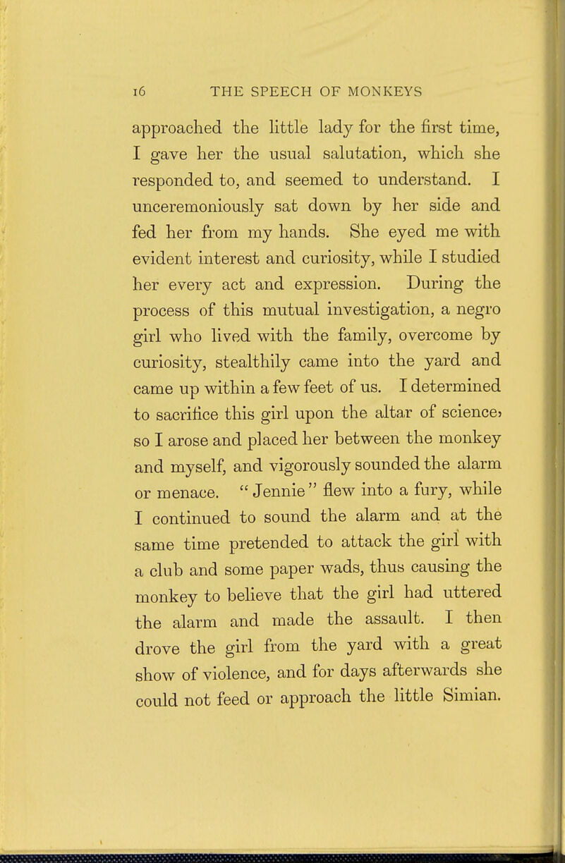 approached the Httle lady for the first time, I gave her the usual salutation, which she responded to, and seemed to understand. I unceremoniously sat down by her side and fed her from my hands. She eyed me with evident interest and curiosity, while I studied her every act and expression. During the process of this mutual investigation, a negro girl who lived with the family, overcome by curiosity, stealthily came into the yard and came up within a few feet of us. I determined to sacrifice this girl upon the altaT of sciencej so I arose and placed her between the monkey and myself, and vigorously sounded the alarm or menace.  Jennie  flew into a fury, while I continued to sound the alarm and at the same time pretended to attack the girl with a club and some paper wads, thus causing the monkey to believe that the girl had uttered the alarm and made the assault. I then drove the girl from the yard with a great show of violence, and for days afterwards she could not feed or approach the little Simian.