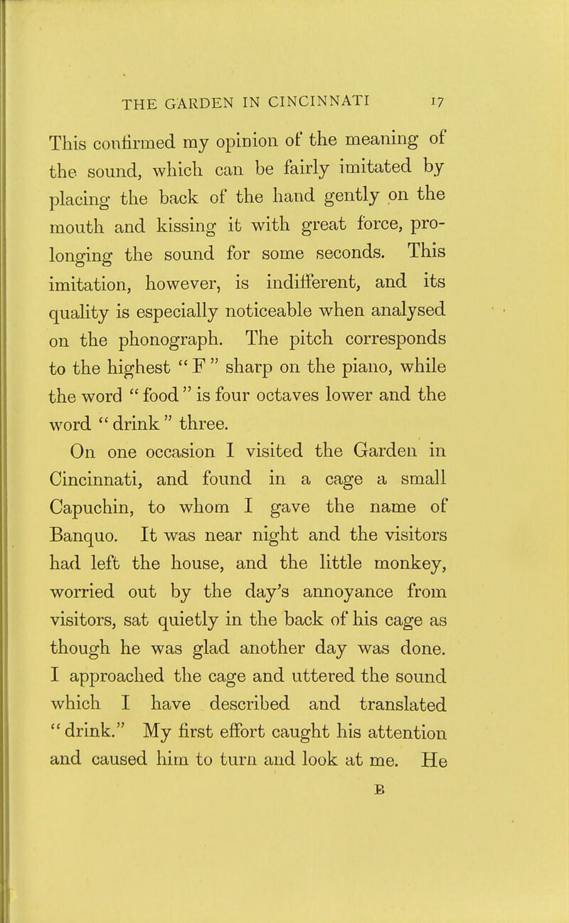 This conlirmed ray opinion of the meaning of the sound, which can be fairly imitated by placing the back of the hand gently on the mouth and kissing it with great force, pro- longing the sound for some seconds. This imitation, however, is indifferent, and its quality is especially noticeable when analysed on the phonograph. The pitch corresponds to the highest  F  sharp on the piano, while the word  food  is four octaves lower and the word  drink  three. On one occasion I visited the Garden in Cincinnati, and found in a cage a small Capuchin, to whom I gave the name of Banquo. It was near night and the visitors had left the house, and the little monkey, worried out by the day's annoyance from visitors, sat quietly in the back of his cage as though he was glad another day was done. I approached the cage and uttered the sound which I have described and translated drink. My first effort caught his attention and caused him to turn and look at me. He B