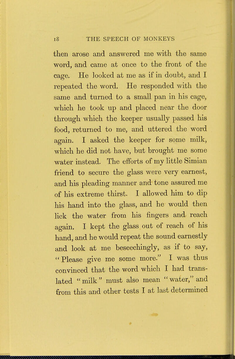 then arose and answered me with the same word, and came at once to the front of the cage. He looked at me as if in doubt, and I repeated the word. He responded with the same and turned to a small pan in his cage, which he took up and placed near the door through which the keeper usually passed his food, returned to me, and uttered the word again. I asked the keeper for some milk, which he did not have, but brought me some water instead. The efforts of my little Simian friend to secure the glass were very earnest, and his pleading manner and tone assured me of his extreme thirst. I allowed him to dip his hand into the glass, and he would then lick the water from his fingers and reach again. I kept the glass out of reach of his hand, and he would repeat the sound earnestly and look at me beseechingly, as if to say, Please give me some more. I was thus convinced that the word which I had trans- lated  milk  must also mean  water, and from this and other tests I at last determined sssbbhmbh