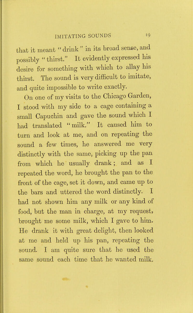 IMITATING SOUNDS that it meant  drink  in its broad sense, and possibly  thirst. It evidently expressed his desire for something with which to allay his thirst. The sound is very difficult to imitate, and quite impossible to write exactly. On one of my visits to the Chicago Garden, I stood with my side to a cage containing a small Capuchin and gave the sound which I had translated milk. It caused him to turn and look at me, and on repeating the sound a few times, he answered me very distinctly with the same, picking up the pan from which he usually drank; and as I repeated the word, he brought the pan to the front of the cage, set it down, and came up to the bars and uttered the word distinctly. I had not shown him any milk or any kind of food, but the man in charge, at my request, brought me some milk, which I gave to him. He drank it with great delight, then looked at me and held up his pan, repeating the sound. I am quite sure that he used the same sound each time that he wanted milk.