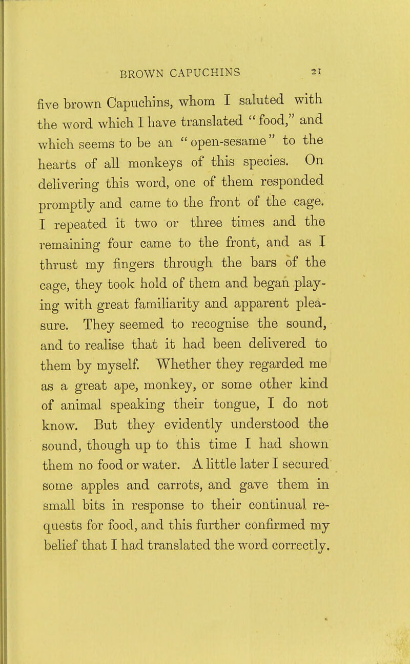 five brown Capuchins, whom I saluted with the word which I have translated  food, and which seems to be an  open-sesame  to the hearts of all monkeys of this species. On delivering this word, one of them responded promptly and came to the front of the cage. I repeated it two or three times and the remaining four came to the front, and as I thrust my fingers through the bars of the cage, they took hold of them and began play- ing with great familiarity and apparent plea- sure. They seemed to recognise the sound, and to realise that it had been delivered to them by myself Whether they regarded me as a great ape, monkey, or some other kind of animal speaking their tongue, I do not know. But they evidently understood the sound, though up to this time I had shown them no food or water. A little later I secured some apples and carrots, and gave them in small bits in response to their continual re- quests for food, and this further confirmed my belief that I had translated the word correctly.