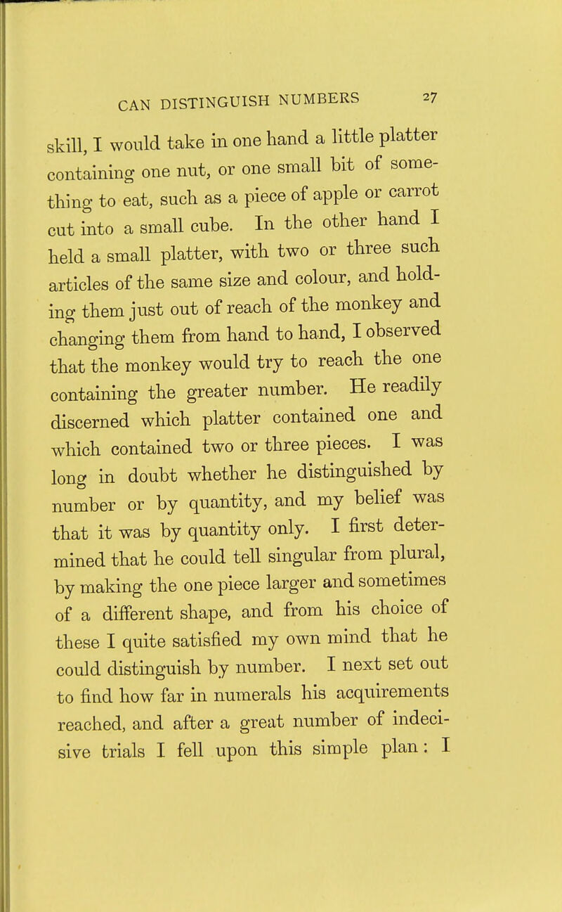 skill, I would take in one hand a little platter contlining one nut, or one small bit of some- thing to eat, such as a piece of apple or carrot cut into a small cube. In the other hand I held a small platter, with two or three such articles of the same size and colour, and hold- ing them just out of reach of the monkey and changing them from hand to hand, I observed that the monkey would try to reach the one containing the greater number. He readily discerned which platter contained one and which contained two or three pieces. I was long in doubt whether he distinguished by number or by quantity, and my belief was that it was by quantity only. I first deter- mined that he could tell singular from plural, by making the one piece larger and sometimes of a different shape, and from his choice of these I quite satisfied my own mind that he could distinguish by number. I next set out to find how far in numerals his acquirements reached, and after a great number of indeci- sive trials I fell upon this simple plan: I