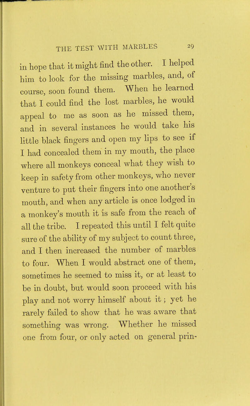 in hope that it might find the other. I helped him to look for the missing marbles, and, of course, soon found them. When he learned that I could find the lost marbles, he would appeal to me as soon as he missed them, and in several instances he would take his little black fingers and open my hps to see if I had concealed them in my mouth, the place where all monkeys conceal what they wish to keep in safety from other monkeys, who never venture to put their fingers into one another's mouth, and when any article is once lodged in a monkey's mouth it is safe from the reach of all the tribe. I repeated this until I felt quite sure of the ability of my subject to count three, and I then increased the number of marbles to four. When I would abstract one of them, sometimes he seemed to miss it, or at least to be in doubt, but would soon proceed with his play and not worry himself about it; yet he rarely failed to show that he was aware that something was wrong. Whether he missed one from four, or only acted on general prin-