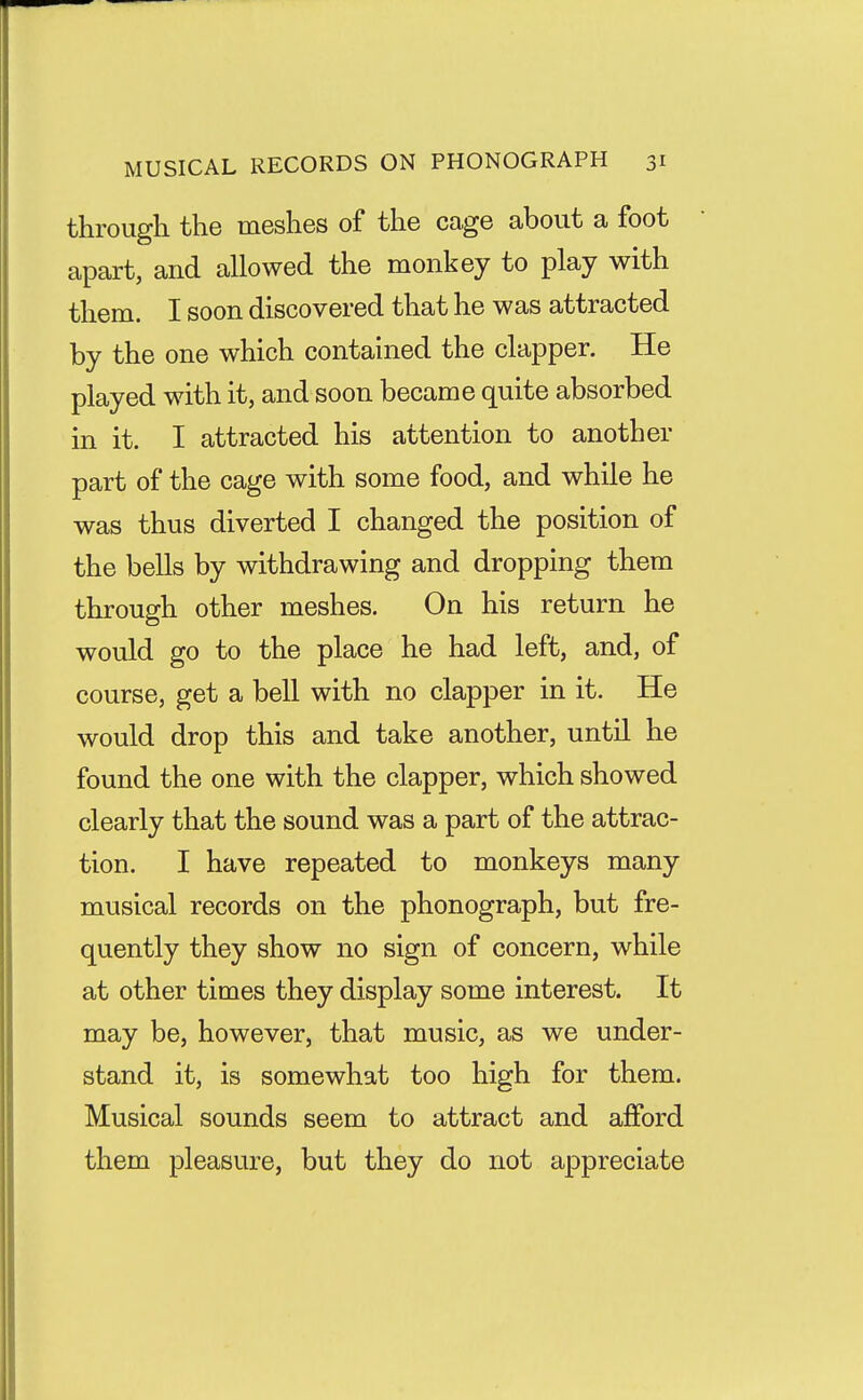 through the meshes of the cage about a foot apart, and allowed the monkey to play with them. I soon discovered that he was attracted by the one which contained the clapper. He played with it, and soon became quite absorbed in it. I attracted his attention to another part of the cage with some food, and while he was thus diverted I changed the position of the bells by withdrawing and dropping them through other meshes. On his return he would go to the place he had left, and, of course, get a bell with no clapper in it. He would drop this and take another, until he found the one with the clapper, which showed clearly that the sound was a part of the attrac- tion. I have repeated to monkeys many musical records on the phonograph, but fre- quently they show no sign of concern, while at other times they display some interest. It may be, however, that music, as we under- stand it, is somewhat too high for them. Musical sounds seem to attract and afford them pleasure, but they do not appreciate