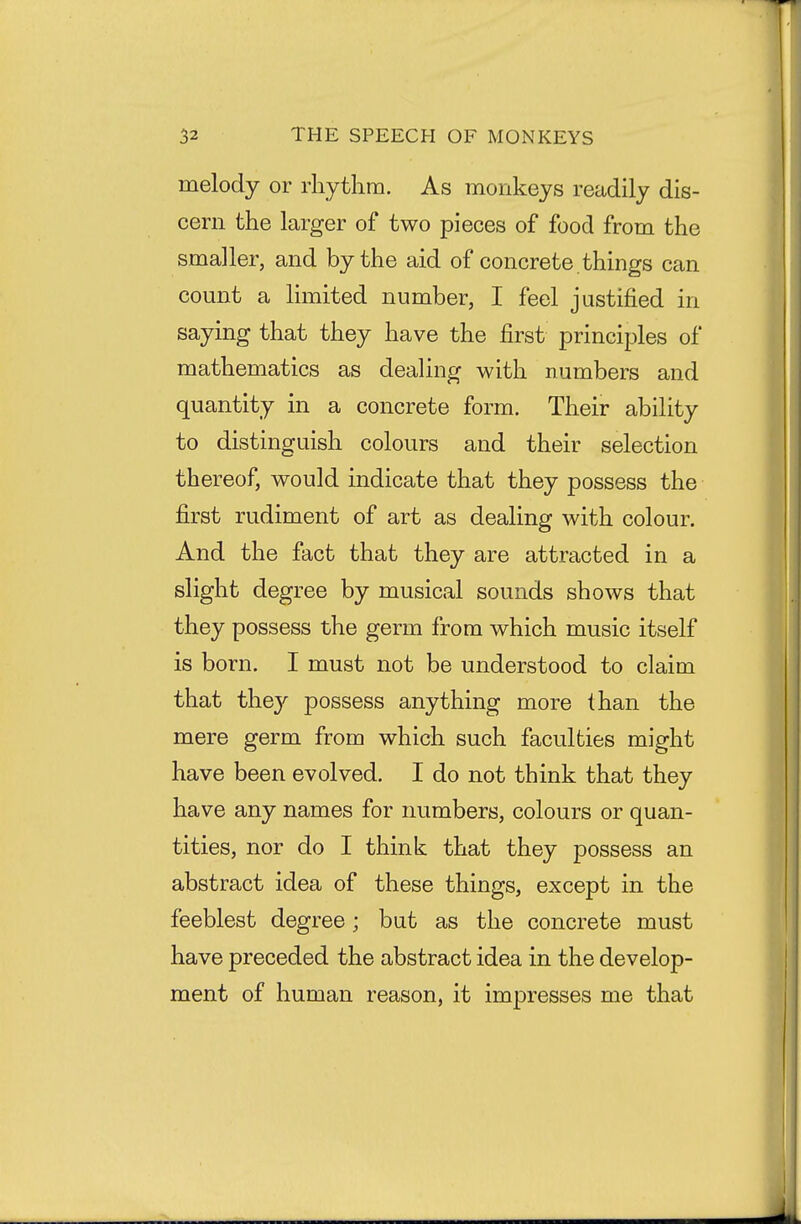 melody or rhythm. As monkeys readily dis- cern the larger of two pieces of food from the smaller, and by the aid of concrete , things can count a limited number, I feel justified in saying that they have the first principles of mathematics as dealing with numbers and quantity in a concrete form. Their ability to distinguish colours and their selection thereof, would indicate that they possess the first rudiment of art as dealing with colour. And the fact that they are attracted in a slight degree by musical sounds shows that they possess the germ from which music itself is born. I must not be understood to claim that the}'- possess anything more than the mere germ from which such faculties might have been evolved. I do not think that they have any names for numbers, colours or quan- tities, nor do I think that they possess an abstract idea of these things, except in the feeblest degree; but as the concrete must have preceded the abstract idea in the develop- ment of human reason, it impresses me that