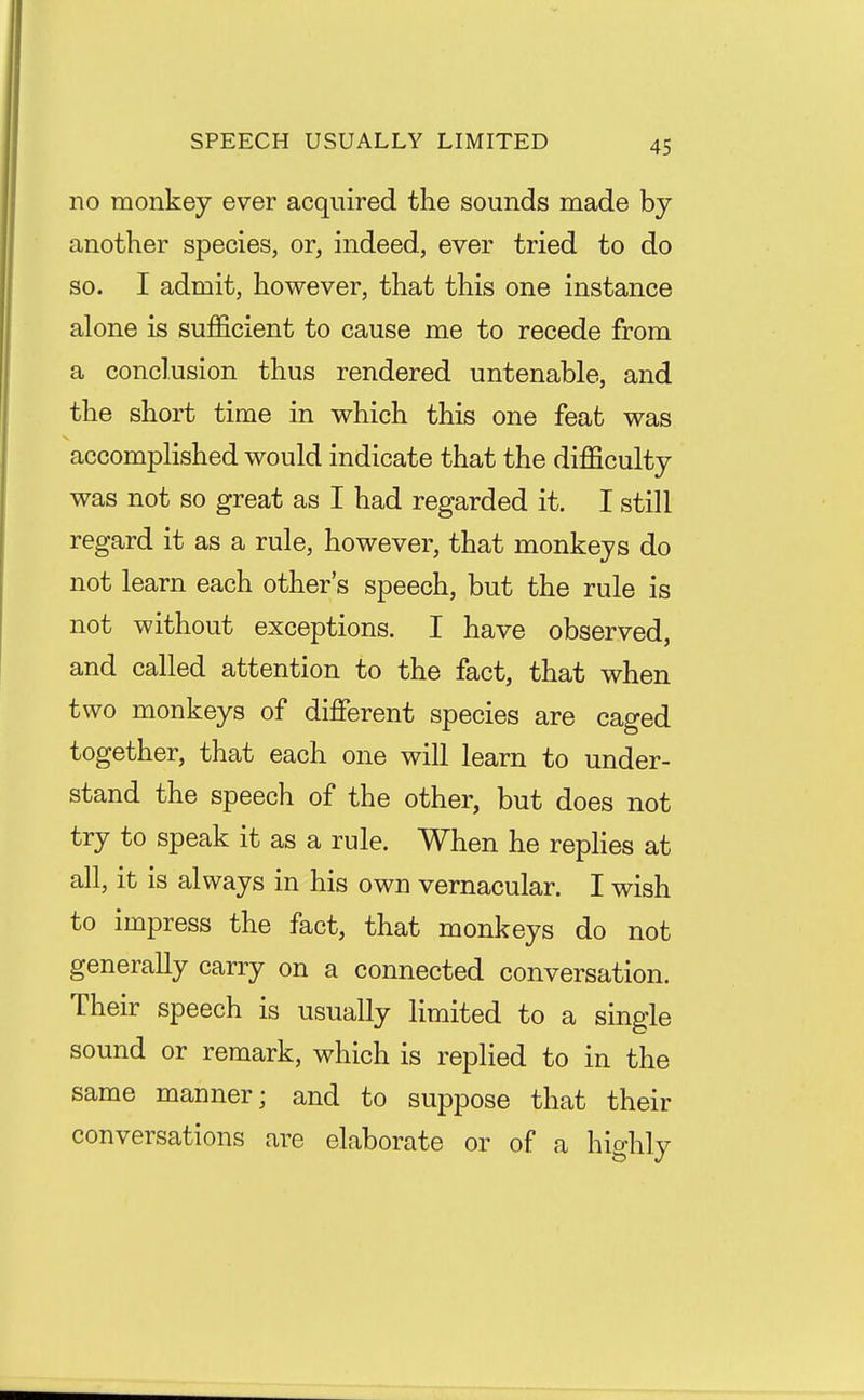 SPEECH USUALLY LIMITED no monkey ever acquired the sounds made by another species, or, indeed, ever tried to do so. I admit, however, that this one instance alone is sufficient to cause me to recede from a conclusion thus rendered untenable, and the short time in which this one feat was accompHshed would indicate that the difficulty was not so great as I had regarded it. I still regard it as a rule, however, that monkeys do not learn each other's speech, but the rule is not without exceptions. I have observed, and called attention to the fact, that when two monkeys of different species are caged together, that each one will learn to under- stand the speech of the other, but does not try to speak it as a rule. When he rephes at all, it is always in his own vernacular. I wish to impress the fact, that monkeys do not generally carry on a connected conversation. Their speech is usually limited to a single sound or remark, which is replied to in the same manner; and to suppose that their conversations are elaborate or of a hio-hlv