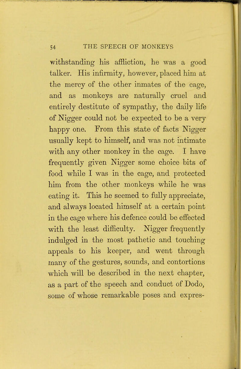 withstanding his affliction, he was a good talker. His infirmity, however, placed him at the mercy of the other inmates of the cage, and as monkeys are naturally cruel and entirely destitute of sympathy, the daily life of Nigger could not be expected to be a very happy one. From this state of facts Nigger usually kept to himself, and was not intimate with any other monkey in the cage. I have frequently given Nigger some choice bits of food while I was in the cage, and protected him from the other monkeys while he was eating it. This he seemed to fully appreciate, and always located himself at a certain point in the cage where his defence could be effected with the least difficulty. Nigger frequently indulged in the most pathetic and touching appeals to his keeper, and went through many of the gestures, sounds, and contortions which will be described in the next chapter, as a part of the speech and conduct of Dodo, some of whose remarkable poses and expres-