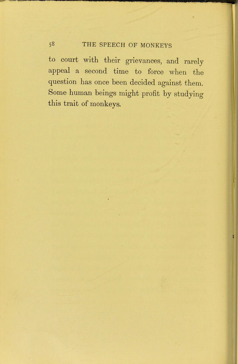 to court with their grievances, and rarely appeal a second time to force when the question has once been decided against them. Some human beings might profit by studying this trait of monkeys.
